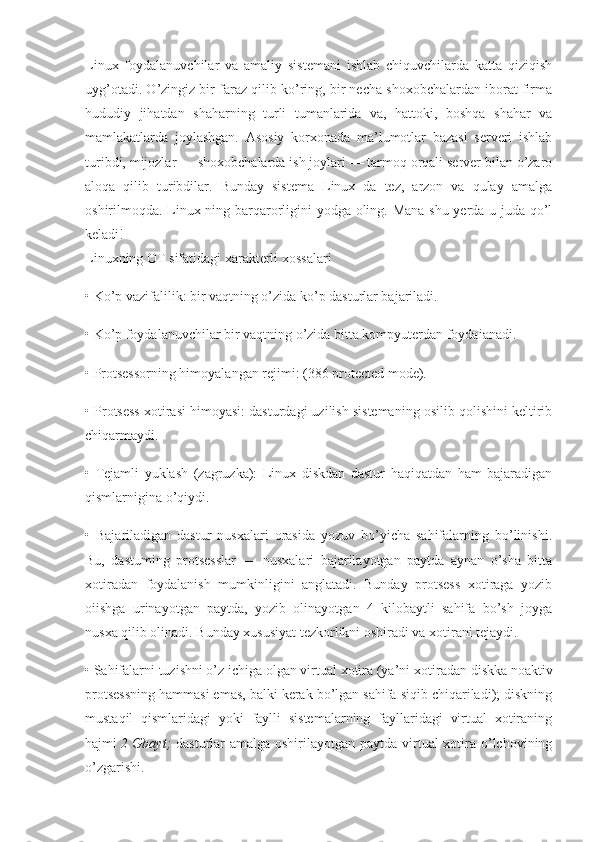 Linux   foydalanuvchilar   va   amaliy   sistemani   ishlab   chiquvchilarda   katta   qiziqish
uyg’otadi. O’zingiz bir faraz qilib ko’ring, bir necha shoxobchalardan iborat firma
hududiy   jihatdan   shaharning   turli   tumanlarida   va,   hattoki,   boshqa   shahar   va
mamlakatlarda   joylashgan.   Asosiy   korxonada   ma’lumotlar   bazasi   serveri   ishlab
turibdi, mijozlar — shoxobchalarda ish joylari — tarmoq orqali server bilan o’zaro
aloqa   qilib   turibdilar.   Bunday   sistema   Linux   da   tez,   arzon   va   qulay   amalga
oshirilmoqda. Linux ning barqarorligini yodga oling. Mana shu yerda u juda qo’l
keladi!
Linuxning OT sifatidagi xarakterli xossalari
• Ko’p vazifalilik: bir vaqtning o’zida ko’p dasturlar bajariladi.
• Ko’p foydalanuvchilar bir vaqtning o’zida bitta kompyuterdan foydaianadi.
• Protsessorning himoyalangan rejimi: (386 protected mode).
• Protsess xotirasi himoyasi: dasturdagi uzilish sistemaning osilib qolishini keltirib
chiqarmaydi.
•   Tejamli   yuklash   (zagruzka):   Linux   diskdan   dastur   haqiqatdan   ham   bajaradigan
qismlarnigina o’qiydi.
•   Bajariladigan   dastur   nusxalari   orasida   yozuv   bo’yicha   sahifalarning   bo’linishi.
Bu,   dastuming   protsesslar   —   nusxalari   bajarilayotgan   paytda   aynan   o’sha   bitta
xotiradan   foydalanish   mumkinligini   anglatadi.   Bunday   protsess   xotiraga   yozib
oiishga   urinayotgan   paytda,   yozib   olinayotgan   4   kilobaytli   sahifa   bo’sh   joyga
nusxa qilib olinadi. Bunday xususiyat tezkorlikni oshiradi va xotirani tejaydi.
• Sahifalarni tuzishni o’z ichiga olgan virtual xotira (ya’ni xoti radan diskka noaktiv
protsessning hammasi emas, balki kerak bo’lgan sahifa siqib chiqariladi); diskning
mustaqil   qismlaridagi   yoki   faylli   sistemalarning   fayllaridagi   virtual   xotiraning
hajmi   2 Gbayt;   dasturlar amalga oshirilayotgan paytda virtual xotira o’lchovining
o’zgarishi. 