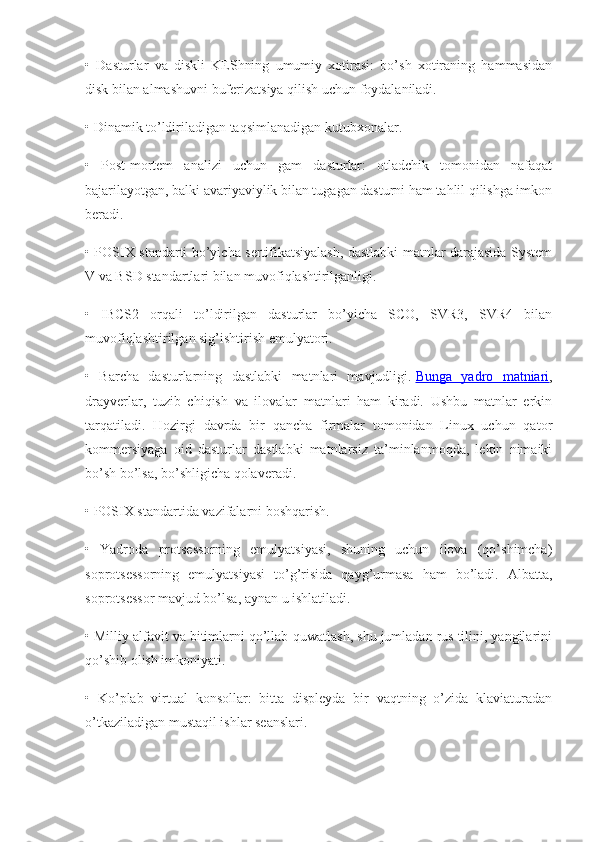 •   Dasturlar   va   diskli   KEShning   umumiy   xotirasi:   bo’sh   xotiraning   hammasidan
disk bilan almashuvni buferizatsiya qilish uchun foydalaniladi.
• Dinamik to’ldiriladigan taqsimlanadigan kutubxonalar.
•   Post-mortem   analizi   uchun   gam   dasturlar:   otladchik   tomonidan   nafaqat
bajarilayotgan, balki avariyaviylik bilan tugagan dasturni ham tahlil qilishga imkon
beradi.
• POSIX standarti bo’yicha sertifikatsiyalash, dastlabki matnlar darajasida System
V va BSD standartlari bilan muvofiqlashtirilganligi.
•   IBCS2   orqali   to’ldirilgan   dasturlar   bo’yicha   SCO,   SVR3,   SVR4   bilan
muvofiqlashtirilgan sig’ishtirish emulyatori.
•   Barcha   dasturlarning   dastlabki   matnlari   mavjudligi.   Bunga   yadro   matniari ,
drayverlar,   tuzib   chiqish   va   ilovalar   matnlari   ham   kiradi.   Ushbu   matnlar   erkin
tarqatiladi.   Hozirgi   davrda   bir   qancha   firmalar   tomonidan   Linux   uchun   qator
kommersiyaga   oid   dasturlar   dastlabki   matnlarsiz   ta’minlanmoqda,   lekin   nimaiki
bo’sh bo’lsa, bo’shligicha qolaveradi.
• POSIX standartida vazifalarni boshqarish.
•   Yadroda   protsessorning   emulyatsiyasi,   shuning   uchun   ilova   (qo’shimcha)
soprotsessorning   emulyatsiyasi   to’g’risida   qayg’urmasa   ham   bo’ladi.   Albatta,
soprotsessor mavjud bo’lsa, aynan u ishlatiladi.
• Milliy alfavit va bitimlarni qo’llab-quwatlash, shu jumladan rus tilini, yangilarini
qo’shib olish imkoniyati.
•   Ko’plab   virtual   konsollar:   bitta   displeyda   bir   vaqtning   o’zida   klaviaturadan
o’tkaziladigan mustaqil ishlar seanslari. 