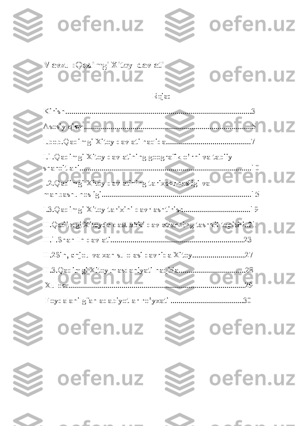 Mavzu :Qadimgi Xitoy  davlati
Reja:
Kirish............................................................................................3
Asosiy qism...................................................................................5
I.bob.Qadimgi Xitoy davlati haqida..........................................7
I.1.Qadimgi Xitoy davlatining geografik o’rni va tabiiy 
sharoitlari.....................................................................................10
I.2.Qadimgi Xitoy davlatining tarixshunosligi va 
manbashunosligi..........................................................................15
I.3.Qadimgi Xitoy tarixini davrlashtirish.................................19
II.Qadimgi Xitoyda dastlabki davlatlarning tashkil topishi..21
II.1.Shan In davlati..................................................................23
II.2Sin, chjou va xan sulolasi davrida Xitoy..........................27
II.3.Qadimgi Xitoy masdaniyati haqida.................................28
 Xulosa.......................................................................................29
 Foydalanilgfan adabiyotlar ro’yxati ....................................30 