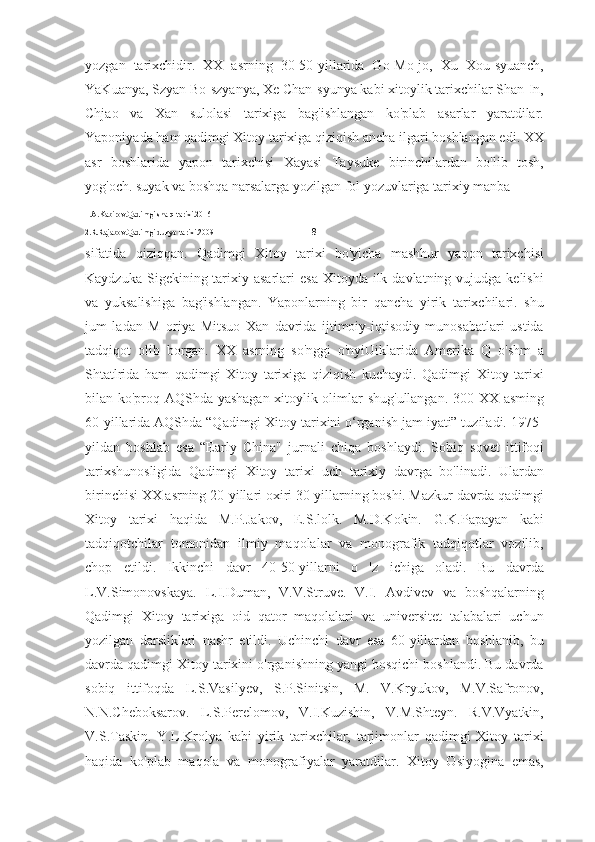 yozgan   tarixchidir.   XX   asrning   30-50-yillarida   Go-Mo-jo,   Xu   Xou-syuanch,
YaKuanya, Szyan Bo-szyanya, Xe Chan-syunya kabi xitoylik tarixchilar Shan-In,
Chjao   va   Xan   sulolasi   tarixiga   bag'ishlangan   ko'plab   asarlar   yaratdilar.
Yaponiyada ham qadimgi Xitoy tarixiga qiziqish ancha ilgari boshlangan edi. XX
asr   boshlarida   yapon   tarixchisi   Xayasi   Taysuke   birinchilardan   bo'lib   tosh,
yog'och. suyak va boshqa narsalarga yozilgan fol yozuvlariga tarixiy manba 
1.A.Kabirov.Qadimgi sharq tarixi.2016
2.R.Rajabov.Qadimgi dunyo tarixi. 2009                                                  8     
sifatida   qiziqqan.   Qadimgi   Xitoy   tarixi   bo'yicha   mashhur   yapon   tarixchisi
Kaydzuka  Sigekining tarixiy asarlari   esa  Xitoyda  ilk  davlatning vujudga  kelishi
va   yuksalishiga   bag'ishlangan.   Yaponlarning   bir   qancha   yirik   tarixchilari.   shu
jum   ladan   M   oriya   Mitsuo   Xan   davrida   ijtimoiy-iqtisodiy   munosabatlari   ustida
tadqiqot   olib   borgan.   XX   asrning   so'nggi   o'nyiUiklarida   Amerika   Q   o'shm   a
Shtatlrida   ham   qadimgi   Xitoy   tarixiga   qiziqish   kuchaydi.   Qadimgi   Xitoy   tarixi
bilan ko'proq AQShda yashagan xitoylik olimlar shug'ullangan. 300 XX asming
60-yillarida AQShda “Qadimgi Xitoy tarixini o‘rganish jam iyati” tuziladi. 1975-
yildan   boshlab   esa   “Early   China"   jurnali   chiqa   boshlaydi.   Sobiq   sovet   ittifoqi
tarixshunosligida   Qadimgi   Xitoy   tarixi   uch   tarixiy   davrga   bo'linadi.   Ulardan
birinchisi XX asrning 20-yillari oxiri 30-yillarning boshi. Mazkur davrda qadimgi
Xitoy   tarixi   haqida   M.P.Jakov,   E.S.lolk.   M.D.Kokin.   G.K.Papayan   kabi
tadqiqotchilar   tomonidan   ilmiy   maqolalar   va   monografik   tadqiqotlar   vozilib,
chop   etildi.   Ikkinchi   davr   40-50-yillarni   o   'z   ichiga   oladi.   Bu   davrda
L.V.Simonovskaya.   L.I.Duman,   V.V.Struve.   V.I.   Avdivev   va   boshqalarning
Qadimgi   Xitoy   tarixiga   oid   qator   maqolalari   va   universitet   talabalari   uchun
yozilgan   darsliklari   nashr   etildi.   Uchinchi   davr   esa   60-yillardan   boshlanib,   bu
davrda qadimgi Xitoy tarixini o'rganishning yangi bosqichi boshlandi. Bu davrda
sobiq   ittifoqda   L.S.Vasilyev,   S.P.Sinitsin,   M.   V.Kryukov,   M.V.Safronov,
N.N.Cheboksarov.   L.S.Perelomov,   V.I.Kuzishin,   V.M.Shteyn.   R.V.Vyatkin,
V.S.Taskin.   Y.L.Krolya   kabi   yirik   tarixchilar,   tarjimonlar   qadimgi   Xitoy   tarixi
haqida   ko'plab   maqola   va   monografiyalar   yaratdilar.   Xitoy   Osiyogina   emas, 