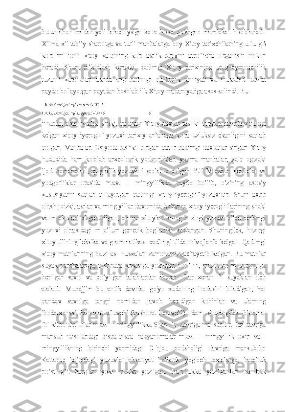 butunjahon   madaniyati   taraqqiysiga   katta   hissa   qo'shgan   mamlakat   hisoblanadi.
Xilma-xil tabiiy sharoitga va turli manbalarga boy Xitoy tarixchilarning u lu g \
ko'p   millionli   xitoy   xalqining   ko'p   asrlik   tarixini   atroflicha   o'rganishi   imkon
beradi.   Shuni   ta’kidlash   kerakki.   qadimgi   Xitoy   tarixining   urug'-aymoqchilik
tuzumi   xarobalari   ustida   eng   qadimgi   quldorlik   jamiyati   va   mustabid   davlat
paydo bo'layotgan paytdan boshlab ilk Xitoy madaniyatiga asos solindi. Bu 
1.A.Kabirov.Qadimgi sharq tarixi.2016
2.R.Rajabov.Qadimgi dunyo tarixi.2009                                             9
jihatdan ahamiyatlisi shuki, qadimgi Xitoy davlati tashkil topgan davrda vujudga
kelgan   xitoy   iyeroglif   yozuvi   tarixiy   an’anaga   ko'ra   uzluksiz   ekanligini   saqlab
qolgan. Manbalar.  Osiyoda   tashkil  topgan  qator  qadimgi   davlatlar   singari   Xitoy
hududida   ham   ko'plab   arxeologik   yodgorliklar.   yozma   manbalar,   xalq   og'zaki
ijodi namunalari, epigrafik yozuvlari saqlanib qolgan. 301 M azkur manbalar va
yodgorliklar   orasida   m.av.   II   mingyillikda   paydo   bo‘lib,   o‘zining   asosiy
xususiyatini   saqlab   qolayotgan   qadimgi   xitoy   iyeroglif   yozuvidir.   Shuni   avtib
o'itsh joizki, asrlar va ming yillar davomida ko'pgina xitoy iyerogliflarining shakl
va   m   a'nolari   o'zgartirilgan,   ammo   xitoylarlikning   hozirgi   yozuvi   bilan   qadimgi
yoziivi   o'rtasidagi   m   a’lum   genetik   bog'lanish   saqlangan.   Shuningdek,   hozirgi
xitoy tilining leksika va grammatikasi qadimgi tildan rivojlanib kelgan. Qadimgi
xitoy  matnlarining  ba'zi   as]   nusxalari  zamonamizgachayetib  kelgan.  Bu   matnlar
suyak   parchalariga,   toshbaqa   kosasiga   yozilgan   b   o   ‘lib,   mazmuni   m   unajjimga
berilgan   savol   va   qo‘yilgan   talablardan   iborat.   Ular   xenan   fil   suyaklari   deb
ataladi.   Munajjim   bu   antik   davrda:   go'yo   xudoning   irodasini   biladigan,   har
qandav   savolga   tangri   nomidan   javob   beradigan   kohinlar   va   ularning
ibodatxonasi,   karomat   qiluvchi   (bashorat   beruvchi)   odam.   shuningdek   folnoma.
fol kitobidir. Ular m.av. II mingyillikka Shan- In davriga mansubdir. Jez davriga
mansub   idishlardagi   qisqa-qisqa   hadyanomalar   m.av.   II   mingyillik   oxiri   va   I
mingyillikning   birinchi   yarmidagi   C-hjou   podsholigi   davriga   mansubdir.
Kattaroq   hajmdagi   yozuvlar   aksariyat   hollarda   yog'och   taxtalarga,   bambuk
po‘stlog’i.   barglari   yoki   ipakka   yozilgan.   Bambukka   yozilganlari   bambuk 