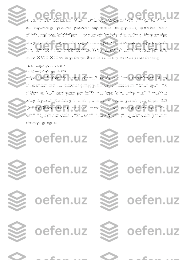 voqeanomalari deb ataladi. M.av. I asrda Xitoyda qog'oz ixtiro qilingan va xilma-
xil   buyumlarga   yozilgan   yozuvlar   keyinchalik   kengaytirilib,   qavtadan   tahrir
qilinib, qog‘ozga ko'chirilgan. Hozir tarixchilar ixtiyorida qadimgi Xitoy tarixiga
oid   yilnomalar   mavjud.   Ularning   xronologiyasini   aniqlash   uchun   tayanch   nuqta
bor. Bambuk voqeanomalarida m.av. 776-yilda quyosh tutilishi ko'rsatilgan sana
m.av. X VIII-X III asrda yashagan Shan-In sulolasiga mansub podsholarning 
1.A.Kabirov.Qadimgi sharq tarixi.2016
2.R.Rajabov.Qadimgi dunyo tarixi.2009                                                        10
ro'yxati   va   boshqa   bir   qancha   qimmatli   tarixiy   m   a’lumotlar   saqlangan.   Xitoy
o‘lkalaridan   biri   Lu   podsholigining   yilnomasini   ifodalovchi.‘‘Chun-Syu”—”K
o‘kiam   va   kuz”   asari   yaratilgan   bo'lib.   naqllarga   ko'ra   uning   muallifi   mashhur
xitoy   faylasufi   Konfutsiy   b   o   iib   ,   u   m.av.   VI   asrda   yashab   ijod   etgan.   302
Qadimgi Xitoy tarixini o ‘rganishda m.av. II—I asrda yashagan Sima Syan “Shi-
szin”- ”Q o'shiqlar kitobi'’, “Shu-szin”- ”Tarix kilobi" (“Hujjatlar kitobi") muhim
ahamiyatga egadir. 