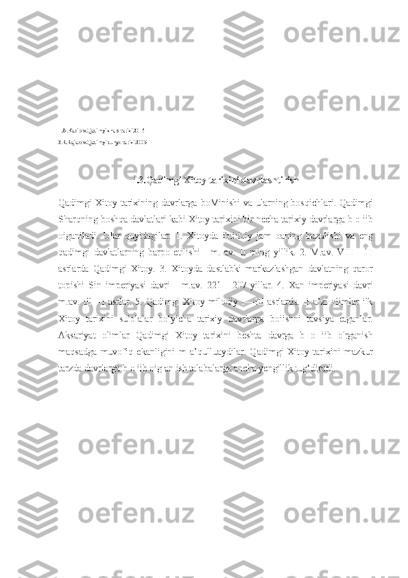 1.A.Kabirov.Qadimgi sharq tarixi.2016
2.R.Rajabov.Qadimgi dunyo tarixi.2009
11
I.3.Qadimgi Xitoy tarixini davrlashtirish
Qadimgi Xitoy tarixining davrlarga boMinishi  va ularning bosqichlari. Qadimgi
Sharqning boshqa davlatlari kabi Xitoy tarixini bir necha tarixiy davrlarga b o iib
oiganiladi.   Ular   quyidagilar:   1.   Xitoyda   ibtidoiy   jam   oaning   buzulishi   va   eng
qadimgi   davlatlarning   barpo   etilishi   -   m.   av.   II   ming   yillik.   2.   M.av.   VIII—III
asrlarda   Qadimgi   Xitoy.   3.   Xitoyda   dastlabki   markazlashgan   davlatning   qaror
topishi   Sin   imperiyasi   davri   -   m.av.   221   -   207-yillar.   4.   Xan   imperiyasi   davri
m.av.   Ill—I   asrlar.   5.   Qadimgi   Xitoy   milodiy   I—III   asrlarda.   B   a’zi   olimlar   ilk
Xitoy   tarixini   sulolalar   bo‘yicha   tarixiy   davrlarga   boiishni   tavsiya   etganlar.
Aksariyat   olimlar   Qadimgi   Xitoy   tarixini   beshta   davrga   b   o   iib   o'rganish
maqsadga   muvofiq   ekanligini   m   a’qulluaydilar.   Qadimgi   Xitoy   tarixini   mazkur
tarzda davrlarga b o iib oig an ish talabalarga ancha yengillik tug‘diradi. 