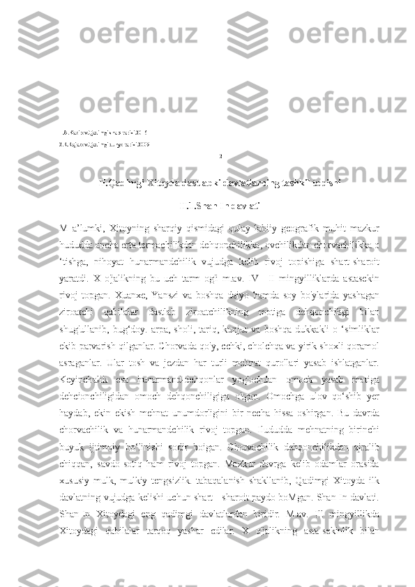 1.A.Kabirov.Qadimgi sharq tarixi.2016
2.R.Rajabov.Qadimgi dunyo tarixi.2009
12
II.Qadimgi Xitoyda dastlabki davlatlarning tashkil topishi
II.1.Shan In davlati
M   a’lumki,   Xitoyning   sharqiy   qismidagi   qulay   labiiy   geografik   muhit   mazkur
hududda ancha erta termachilikdan dehqonchilikka, ovchilikdan chorvachilikka o
‘tishga,   nihoyat   hunarmandchilik   vujudga   kelib   rivoj   topishiga   shart-sharoit
yaratdi.   X   o'jalikning   bu   uch   tarm   og'i   m.av.   IV—II   mingyilliklarda   astasekin
rivoj   topgan.   Xuanxe,   Yanszi   va   boshqa   daiyo   hamda   soy   bo'ylarida   yashagan
ziroatchi   qabilalar   dastlab   ziroatchilikning   motiga   dehqonchiligi   bilan
shug'ullanib,   bug‘doy.   arpa,   sholi,   tariq,   kunjut   va   boshqa   dukkakli   o   ‘simliklar
ekib parvarish qilganlar. Chorvada qo'y, cchki, cholchqa va yirik shoxli qoramol
asraganlar.   Ular   tosh   va   jezdan   har   turli   mehnat   qurollari   yasab   ishlatganlar.
Keyinchalik   esa   hunarmand-dehqonlar   yog'ochdan   omoch   yasab   motiga
dehcionchiligidan   omoch   dehqonchiligiga   o'tgan.   Omochga   ulov   qo‘shib   yer
haydab,   ekin   ekish   mehnat   unumdorligini   bir   necha   hissa   oshirgan.   Bu   davrda
chorvachilik   va   hunarmandchilik   rivoj   topgan.   Ilududda   mehnatning   birinchi
buyuk   ijtimoiy   bo‘linishi   sodir   boigan.   Chorvachilik   dehqonchilikdan   ajralib
chiqqan,   savdo-sotiq   ham   rivoj   topgan.   Mazkur   davrga   kelib   odamlar   orasida
xususiy   mulk,   mulkiy   tengsizlik.   tabaqalanish   shakllanib,   Qadimgi   Xitoyda   ilk
davlatning vujudga kelishi uchun shart - sharoit paydo boMgan. Shan-In davlati.
Shan-In   Xitoydagi   eng   qadimgi   davlatlardan   biridir.   M.av.   Ill   mingyillikda
Xitoydagi   qabilalar   tarqoq   yashar   cdilar.   X   o'jalikning   asta-sekinlik   bilan 