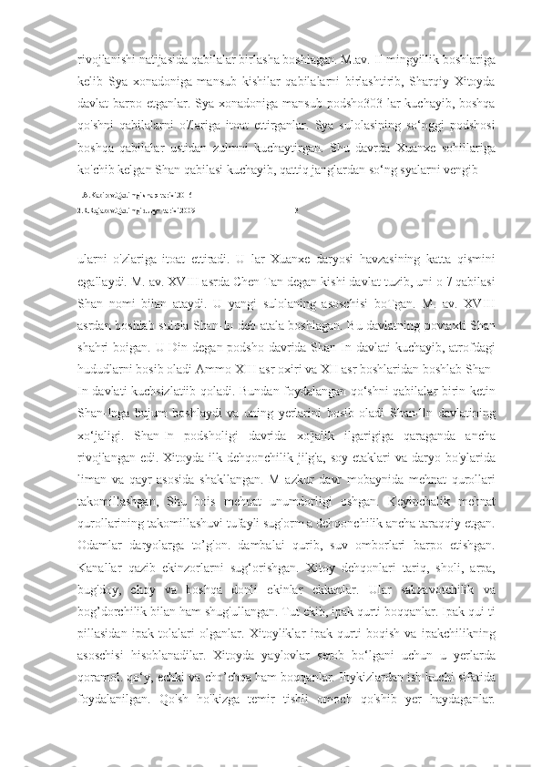 rivojlanishi natijasida qabilalar birlasha boshlagan. M.av. II mingyillik boshlariga
kelib   Sya   xonadoniga   mansub   kishilar   qabilalarni   birlashtirib,   Sharqiy   Xitoyda
davlat barpo etganlar. Sya xonadoniga mansub podsho303 lar  kuchayib, boshqa
qo'shni   qabilalarni   o'/lariga   itoat   ettirganlar.   Sya   sulolasining   so‘nggi   podshosi
boshqa   qabilalar   ustidan   zulmni   kuchaytirgan.   Shu   davrda   Xuanxe   sohillariga
ko'chib kelgan Shan qabilasi kuchayib, qattiq janglardan so‘ng syalarni vengib 
1.A.Kabirov.Qadimgi sharq tarixi.2016
2.R.Rajabov.Qadimgi dunyo tarixi.2009                                                     13
ularni   o'zlariga   itoat   ettiradi.   U   lar   Xuanxe   daryosi   havzasining   katta   qismini
egallaydi. M. av. XVIII asrda Chen Tan degan kishi davlat tuzib, uni o '/ qabilasi
Shan   nomi   bilan   ataydi.   U   yangi   sulolaning   asoschisi   boTgan.   M.   av.   XVIII
asrdan boshlab sulola Shan-In deb atala boshlagan. Bu davlatning povtaxti Shan
shahri boigan. U-Din degan podsho davrida Shan-In davlati  kuchayib, atrofdagi
hududlarni bosib oladi Ammo XIII asr oxiri va XII asr boshlaridan boshlab Shan-
In davlati kuchsizlatiib qoladi. Bundan foydalangan qo‘shni qabilalar birin-ketin
Shan-Inga   hujum   boshlaydi   va   uning   yerlarini   bosib   oladi   Shan-lln   davlatining
xo‘jaligi.   Shan-In   podsholigi   davrida   xo'jalik   ilgarigiga   qaraganda   ancha
rivojlangan edi.  Xitoyda  ilk dehqonchilik  jilg'a,  soy etaklari  va daryo bo'ylarida
liman   va   qayr   asosida   shakllangan.   M   azkur   davr   mobaynida   mehnat   qurollari
takomillashgan,   Shu   bois   mehnat   unumdorligi   oshgan.   Keyinchalik   mehnat
qurollarining takomillashuvi tufayli sug'orm a dehqonchilik ancha taraqqiy etgan.
Odamlar   daryolarga   to’g'on.   dambalai   qurib,   suv   omborlari   barpo   etishgan.
Kanallar   qazib   ekinzorlarni   sug‘orishgan.   Xitoy   dehqonlari   tariq,   sholi,   arpa,
bug'doy,   choy   va   boshqa   donli   ekinlar   ekkanlar.   Ular   sabzavotchilik   va
bog’dorchilik bilan ham shug'ullangan. Tut ekib, ipak qurti boqqanlar. Ipak qui ti
pillasidan   ipak   tolalari   olganlar.   Xitoyliklar   ipak   qurti   boqish   va   ipakchilikning
asoschisi   hisoblanadilar.   Xitoyda   yaylovlar   serob   bo‘lgani   uchun   u   yerlarda
qoramol. qo‘y, echki va cho’chqa ham boqqanlar. Ihykizlardan ish kuchi sifatida
foydalanilgan.   Qo'sh   ho'kizga   temir   tishli   omoch   qo'shib   yer   haydaganlar. 