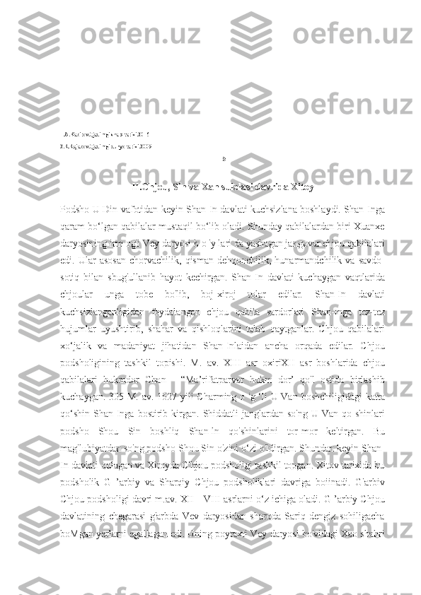 1.A.Kabirov.Qadimgi sharq tarixi.2016
2.R.Rajabov.Qadimgi dunyo tarixi.2009
15
II.Chjou, Sin va Xan sulolasi davrida Xitoy
Podsho U-Din vafotidan keyin Shan-In davlati kuchsizlana boshlaydi. Shan-Inga
qaram bo‘lgan qabilalar mustaqil bo‘lib oladi. Shunday qabilalardan biri Xuanxe
daryosining irm og'i Vey daryosi b o 'у lari da yashagan jangovar chjou qabilalari
edi.  Ular   asosan   chorvachilik,   qisman   dehqonchilik,  hunarmandchilik   va  savdo-
sotiq   bilan   sbug'ullanib   hayot   kechirgan.   Shan-In   davlati   kuchaygan   vaqtlarida
chjoular   unga   tobe   bo'lib,   boj-xiroj   tolar   edilar.   Shan-In   davlati
kuchsizlanganligidan   foydalangan   chjou   qabila   sardorlari   Shan-Inga   tez-tez
hujumlar   uyushtirib,   shahar   va   qishloqlarini   talab   qaytganlar.   Chjou   qabilalari
xo‘jalik   va   madaniyat   jihatidan   Shan-Inlaidan   ancha   orqada   edilar.   Chjou
podsholigining   tashkil   topishi.   M.   av.   XIII   asr   oxiriXII   asr   boshlarida   chjou
qabilalari   hukmdor   Chan   -   “Ma’rifatparvar   hukm   dor’   qo'l   ostida   birlashib
kuchaygan. 305 M. av. 1027-yili  Charming o 'g ‘li U-Van boshchiligidagi  katta
qo‘shin   Shan-Inga  bostirib  kirgan.   Shiddatli  janglardan  so'ng   U-Van  qo  shinlari
podsho   Shou   Sin   boshliq   Shan-ln   qo'shinlarini   tor-mor   keltirgan.   Bu
mag'lubiyatdan so'ng podsho Shou Sin o'zini o‘zi o'ldirgan. Shundan keyin Shan-
In davlati qulagan va Xitoyda C'hjou podsholigi tashkil topgan. Xitov tarixida bu
podsholik   G   ’arbiy   va   Sharqiy   Chjou   podsholiklari   davriga   boiinadi.   G'arbiv
Chjou podsholigi davri m.av. XII—VIII asrlarni o‘z ichiga oladi. G ’arbiy Chjou
davlatining   chegarasi   g'arbda   Vev   daryosidan   sharqda   Sariq   dengiz   sohiligacha
boMgan yerlarni egallagan edi. Uning poytaxti Vey daryosi bo'vidagi Xao shahri 