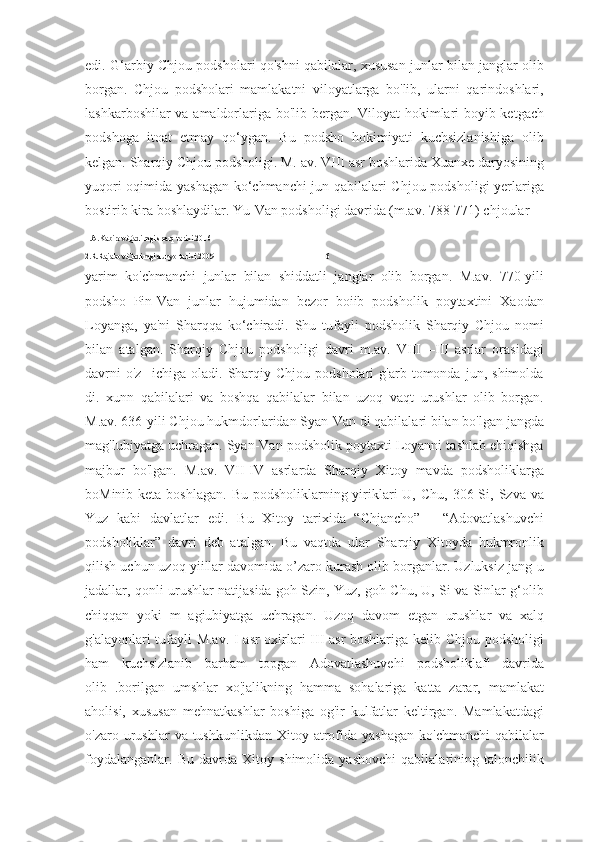 edi. G‘arbiy Chjou podsholari qo'shni qabilalar, xususan junlar bilan janglar olib
borgan.   Chjou   podsholari   mamlakatni   viloyatlarga   bo'lib,   ularni   qarindoshlari,
lashkarboshilar va amaldorlariga bo'lib bergan. Viloyat hokimlari boyib ketgach
podshoga   itoat   etmay   qo‘ygan.   Bu   podsho   hokimiyati   kuchsizlanishiga   olib
kelgan. Sharqiy Chjou podsholigi. M. av. VIII asr boshlarida Xuanxe daryosining
yuqori oqimida yashagan ko‘chmanchi jun qabilalari Chjou podsholigi yerlariga
bostirib kira boshlaydilar. Yu-Van podsholigi davrida (m.av. 788-771) chjoular 
1.A.Kabirov.Qadimgi sharq tarixi.2016
2.R.Rajabov.Qadimgi dunyo tarixi.2009                                                       16
yarim   ko'chmanchi   junlar   bilan   shiddatli   janglar   olib   borgan.   M.av.   770-yili
podsho   Pin-Van   junlar   hujumidan   bezor   boiib   podsholik   poytaxtini   Xaodan
Loyanga,   ya'ni   Sharqqa   ko‘chiradi.   Shu   tufayli   podsholik   Sharqiy   Chjou   nomi
bilan   atalgan.   Sharqiy   Chjou   podsholigi   davri   m.av.   VIII—III   asrlar   orasidagi
davrni   o'z     ichiga   oladi.   Sharqiy   Chjou  podsholari   g'arb  tomonda   jun,  shimolda
di.   xunn   qabilalari   va   boshqa   qabilalar   bilan   uzoq   vaqt   urushlar   olib   borgan.
M.av. 636-yili Chjou hukmdorlaridan Syan-Van di qabilalari bilan bo'lgan jangda
mag'lubiyatga uchragan. Syan-Van podsholik poytaxti Loyanni tashlab ehiqishga
majbur   bo'lgan.   M.av.   VII-IV   asrlarda   Sharqiy   Xitoy   mavda   podsholiklarga
boMinib keta boshlagan.  Bu  podsholiklarning yiriklari  U,  Chu, 306 Si, Szva va
Yuz   kabi   davlatlar   edi.   Bu   Xitoy   tarixida   “Chjancho”   -   “Adovatlashuvchi
podsholiklar”   davri   deb   atalgan.   Bu   vaqtda   ular   Sharqiy   Xitoyda   hukmronlik
qilish uchun uzoq yiillar davomida o’zaro kurash olib borganlar. Uzluksiz jang-u
jadallar, qonli urushlar natijasida goh Szin, Yuz, goh Chu, U, Si va Sinlar g‘olib
chiqqan   yoki   m   agiubiyatga   uchragan.   Uzoq   davom   etgan   urushlar   va   xalq
g'alayonlari tufayli M.av. I asr oxirlari-III asr  boshlariga kelib Chjou podsholigi
ham   kuchsizlanib   barham   topgan   Adovatlashuvehi   podsholiklaf'   davrida
olib   .borilgan   umshlar   xo'jalikning   hamma   sohalariga   katta   zarar,   mamlakat
aholisi,   xususan   mehnatkashlar   boshiga   og'ir   kulfatlar   keltirgan.   Mamlakatdagi
o'zaro urushlar   va tushkunlikdan  Xitoy  atrofida  yashagan  ko'chmanchi  qabilalar
foydalanganlar.   Bu   davrda   Xitoy   shimolida   yashovchi   qabilalarining   talonchilik 