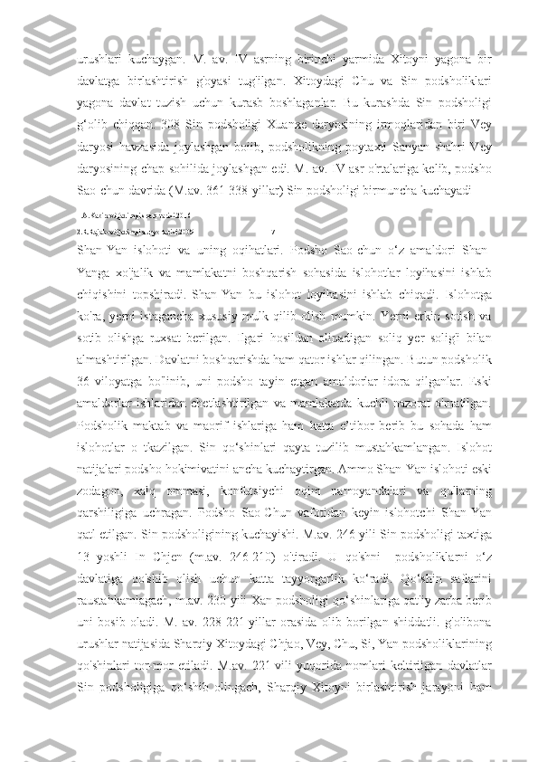 urushlari   kuchaygan.   M.   av.   IV   asrning   birinchi   yarmida   Xitoyni   yagona   bir
davlatga   birlashtirish   g'oyasi   tug'ilgan.   Xitoydagi   Chu   va   Sin   podsholiklari
yagona   davlat   tuzish   uchun   kurasb   boshlaganlar.   Bu   kurashda   Sin   podsholigi
g‘olib   chiqqan.   308   Sin   podsholigi   Xuanxe   daryosining   irmoqlaridan   biri   Vey
daryosi   havzasida   joylashgan   boiib,   podsholikning   poytaxti   Sanyan   shahri   Vey
daryosining chap sohilida joylashgan edi. M. av. IV asr o'rtalariga kelib, podsho
Sao-chun davrida (M.av. 361-338-yillar) Sin podsholigi birmuncha kuchayadi 
1.A.Kabirov.Qadimgi sharq tarixi.2016
2.R.Rajabov.Qadimgi dunyo tarixi.2009                                         17
Shan-Yan   islohoti   va   uning   oqihatlari.   Podsho   Sao-chun   o‘z   amaldori   Shan-
Yanga   xo'jalik   va   mamlakatni   boshqarish   sohasida   islohotlar   loyihasini   ishlab
chiqishini   topshiradi.   Shan-Yan   bu   islohot   loyihasini   ishlab   chiqadi.   Islohotga
ko'ra,   yerni   istagancha   xususiy   mulk   qilib   olish   mumkin.   Yerni   erkin   sotish   va
sotib   olishga   ruxsat   berilgan.   Ilgari   hosildan   olinadigan   soliq   yer   solig'i   bilan
almashtirilgan. Davlatni boshqarishda ham qator ishlar qilingan. Butun podsholik
36   viloyatga   bo'linib,   uni   podsho   tayin   etgan   amaldorlar   idora   qilganlar.   Eski
amaldorlar   ishlaridan   chetlashtirilgan   va   mamlakatda   kuchli   nazorat   o'rnatilgan.
Podsholik   maktab   va   maorif   ishlariga   ham   katta   e’tibor   berib   bu   sohada   ham
islohotlar   o   tkazilgan.   Sin   qo‘shinlari   qayta   tuzilib   mustahkamlangan.   Islohot
natijalari podsho hokimivatini ancha kuchaytirgan. Ammo Shan-Yan islohoti eski
zodagon,   xalq   ommasi,   konfutsiychi   oqim   namoyandalari   va   qullarning
qarshiligiga   uchragan.   Podsho   Sao-Chun   vafotidan   keyin   islohotchi   Shan-Yan
qatl etilgan. Sin podsholigining kuchayishi. M.av. 246-yili Sin podsholigi taxtiga
13   yoshli   In   Chjen   (m.av.   246-210)   o'tiradi.   U   qo'shni     podsholiklarni   o‘z
davlatiga   qo'shib   olish   uchun   katta   tayyorgarlik   ko‘radi.   Qo‘shin   saflarini
raustahkamlagach, m.av. 230-yili Xan podsholigi qo‘shinlariga qat'iy zarba berib
uni   bosib   oladi.   M.   av.   228-221-yillar   orasida   olib   borilgan   shiddatli.   g'olibona
urushlar natijasida Sharqiy Xitoydagi Chjao, Vey, Chu, Si, Yan podsholiklarining
qo'shinlari   tor-mor   etiladi.   M.av.   221-vili   yuqorida   nomlari   keltirilgan   davlatlar
Sin   podsholigiga   qo‘shib   olingach,   Sharqiy   Xitoyni   birlashtirish   jarayoni   ham 