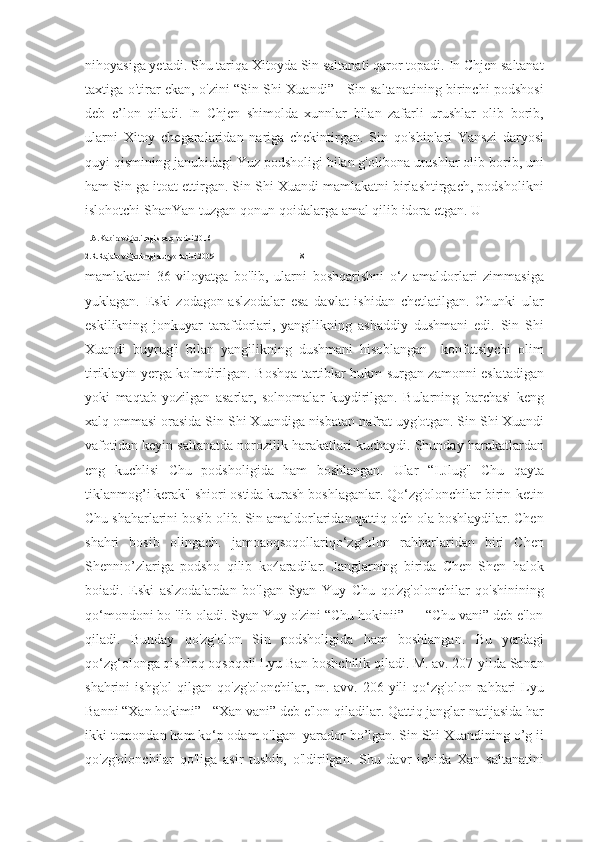 nihoyasiga yetadi. Shu tariqa Xitoyda Sin saltanati qaror topadi. In Chjen saltanat
taxtiga o'tirar ekan, o'zini “Sin Shi Xuandi” - Sin saltanatining birinchi podshosi
deb   e’lon   qiladi.   In   Chjen   shimolda   xunnlar   bilan   zafarli   urushlar   olib   borib,
ularni   Xitoy   chegaralaridan   nariga   chekintirgan.   Sin   qo'shinlari   Yanszi   daryosi
quyi qismining janubidagi Yuz podsholigi bilan g'olibona urushlar olib borib, uni
ham Sin ga itoat ettirgan. Sin Shi Xuandi mamlakatni birlashtirgach, podsholikni
islohotchi ShanYan tuzgan qonun-qoidalarga amal qilib idora etgan. U 
1.A.Kabirov.Qadimgi sharq tarixi.2016
2.R.Rajabov.Qadimgi dunyo tarixi.2009                                         18
mamlakatni   36   viloyatga   bo'lib,   ularni   boshqarishni   o‘z   amaldorlari   zimmasiga
yuklagan.   Eski   zodagon-aslzodalar   esa   davlat   ishidan   chetlatilgan.   Chunki   ular
eskilikning   jonkuyar   tarafdorlari,   yangilikning   ashaddiy   dushmani   edi.   Sin   Shi
Xuandi   buyrug'i   bilan   yangilikning   dushmani   hisoblangan     konfutsiychi   olim
tiriklayin yerga ko'mdirilgan. Boshqa tartiblar hukm surgan zamonni eslatadigan
yoki   maqtab   yozilgan   asarlar,   solnomalar   kuydirilgan.   Bularning   barchasi   keng
xalq ommasi orasida Sin Shi Xuandiga nisbatan nafrat uyg'otgan. Sin Shi Xuandi
vafotidan keyin saltanatda norozilik harakatlari kuchaydi. Shunday harakatlardan
eng   kuchlisi   Chu   podsholigida   ham   boshlangan.   Ular   “I.Jlug"   Chu   qayta
tiklanmog’i kerak" shiori ostida kurash boshlaganlar. Qo‘zg'olonchilar birin-ketin
Chu shaharlarini bosib olib. Sin amaldorlaridan qattiq o'ch ola boshlaydilar. Chen
shahri   bosib   olingach.   jamoaoqsoqollariqo‘zg‘olon   rahbarlaridan   biri   Chen
Shennio’zlariga   podsho   qilib   ko4aradilar.   Janglarning   birida   Chen   Shen   halok
boiadi.   Eski   aslzodalardan   bo'lgan   Syan   Yuy   Chu   qo'zg'olonchilar   qo'shinining
qo‘mondoni bo 'lib oladi. Syan Yuy o'zini “Chu hokinii” — “Chu vani” deb e'lon
qiladi.   Bunday   qo'zg'olon   Sin   podsholigida   ham   boshlangan.   Bu   yerdagi
qo‘zg‘olonga qishloq oqsoqoli Lyu Ban boshchilik qiladi. M. av. 207-yilda Sanan
shahrini   ishg'ol   qilgan   qo'zg'olonehilar,   m.   avv.   206-yili   qo‘zg'olon   rahbari   Lyu
Banni “Xan hokimi” - “Xan vani” deb e'lon qiladilar. Qattiq janglar natijasida har
ikki tomondan ham ko‘p odam o'lgan  yarador bo’lgan. Sin Shi Xuandining o’g ii
qo'zg'olonchilar   qo'liga   asir   tushib,   o'ldirilgan.   Shu   davr   ichida   Xan   saltanatini 