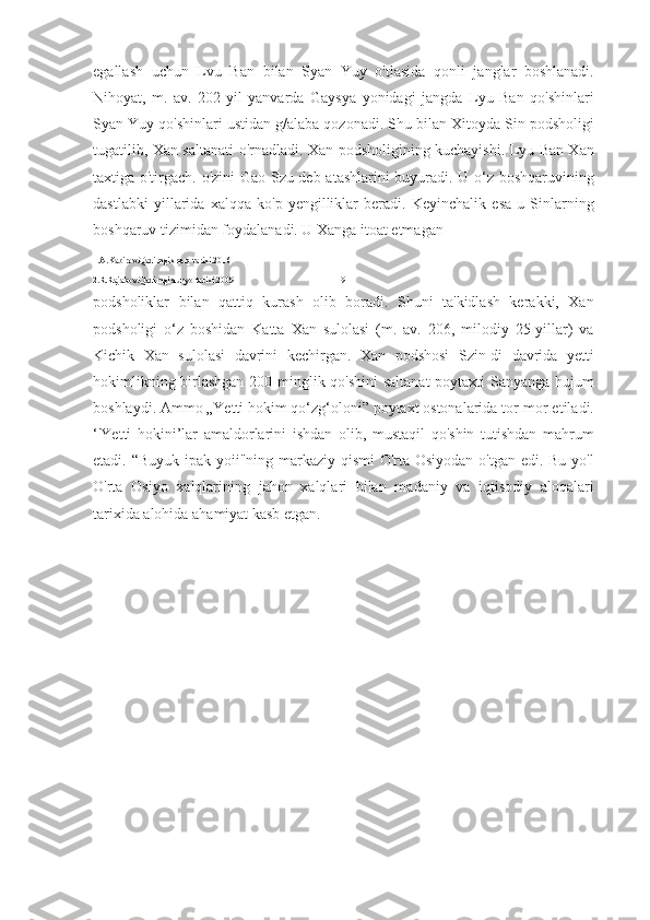 egallash   uchun   Lvu   Ban   bilan   Syan   Yuy   o'tlasida   qonli   janglar   boshlanadi.
Nihoyat,   m.   av.   202-yil   yanvarda   Gaysya   yonidagi   jangda   Lyu   Ban   qo'shinlari
Syan Yuy qo'shinlari ustidan g/alaba qozonadi. Shu bilan Xitoyda Sin podsholigi
tugatilib, Xan saltanati o'rnadladi. Xan podsholigining kuchayishi. Lyu Ban Xan
taxtiga o'tirgach. o'zini Gao-Szu deb atashlarini buyuradi. U o‘z boshqaruvining
dastlabki   yillarida   xalqqa   ko'p   yengilliklar   beradi.   Keyinchalik   esa   u   Sinlarning
boshqaruv tizimidan foydalanadi. U Xanga itoat etmagan 
1.A.Kabirov.Qadimgi sharq tarixi.2016
2.R.Rajabov.Qadimgi dunyo tarixi.2009                                               19
podsholiklar   bilan   qattiq   kurash   olib   boradi.   Shuni   ta'kidlash   kerakki,   Xan
podsholigi   o‘z   boshidan   Katta   Xan   sulolasi   (m.   av.   206,   milodiy   25-yillar)   va
Kichik   Xan   sulolasi   davrini   kechirgan.   Xan   podshosi   Szin-di   davrida   yetti
hokimlikning birlashgan 200 minglik qo'shini  saltanat  poytaxti Sanyanga hujum
boshlaydi. Ammo „Yetti hokim qo‘zg‘oloni” poytaxt ostonalarida tor-mor etiladi.
‘'Yetti   hokini’lar   amaldorlarini   ishdan   olib,   mustaqil   qo'shin   tutishdan   mahrum
etadi. “Buyuk ipak yoii"ning markaziy qismi  O'rta Osiyodan o'tgan edi. Bu yo'l
O'rta   Osiyo   xalqlarining   jahon   xalqlari   bilan   madaniy   va   iqtisodiy   aloqalari
tarixida alohida ahamiyat kasb etgan. 