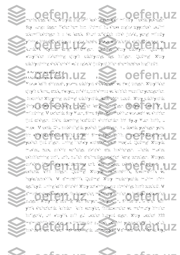 manbalarga ko‘ra, Xitoyda qog‘ozni kashf etgan kishi milodiy II asrda yashagan
Say   Lungo   degan   fikrlar   ham   bor.   Ehtimol   bu   shaxs   qog'oz   tayyorlash   usulini
takomillashtirgan   b   o   isa   kerak.   Shuni   ta’kidlab   o'tish   joizki,   yangi   milodiy
yilning   birinchi   asridayoq   qog'oz   barcha   yozuv   vositalarini   siqib   chiqargan   va
kundalik   hayotda   keng   qo'llanilgan.   Qadimgi   Xitoy   adabiyoti.   Qadimgi
xitoyliklar   o'zlarining   ajoyib   adabiyotiga   ega   bo'lgan.   Qadimgi   Xitoy
adabiyotining shakllanishi xalq og'zaki ijodiyoti bilan chambarchas bog'liqdir. 
1.A.Kabirov.Qadimgi sharq tarixi.2016
2.R.Rajabov.Qadimgi dunyo tarixi.2009                                                    2  1
Yozuv  kelib chiqqach,  yozma  adabiyot  shakllangan   va rivoj  topgan.  Xitoyliklar
ajoyib afsona, ertak, rivoyat, qo‘shiq, topishmoq va ko'plab maqollar yaratganlar.
Dostonlar   Xitoyning   qadimgi   adabiyotida   katta   o‘rin   tutadi.   Xitoy   adabiyotida
diniy,   tarixiy   va   falsafiy   mavzular   keng   o'rin   olgan.   Xitoyda   m.av.   IV—
milodning IV asrlarida Soy Yuan, Sima Syan kabi mashhur vozuvchi va shoirlar
ijod   etishgan.   O'sha   davrning   iste’dodli   shoirlaridan   biri   Syuy   Yuan   boiib,   u
m.av.  IV   asrda  Chu   podsholigida   yashab   ijod   qilgan.  Bu   davrda   yashagan   yana
bir   xitoylik   mashhur   adib,   tarixchi   Sima   Syan   bo'lib.   m.av.   145-90-yillarda
yashab   ijod   qilgan.   Uning   'Tarixiy   xotiralar”   asari   mavjud.   Qadimgi   Xitoyda
musiqa,   raqs,   qo'shiq   san’atiga   qiziqish   erta   boshiangan.   Ularda   musiqa
asboblarining   torli,   urib,   puflab   chalinadigan   txirlari   keng   tarqalgan.   Xitoyga
qo4shni   O'rta   Osiyo   xalqlarining   arfa   kabi   musiqa   asboblari   milodiy   I—II
asrlarda   kirib   borgan.   Qadimgi   Xitoyda   me’inorchilik,   rassomchilik   va
haykaltaroshlik.   M   e’morchilik   Qadimgi   Xitoy   madaniyatida   muhim   o‘rin
egallaydi. Uning kelib chiqishi Xitoy tarixining uzoq o'tmishiga borib taqaladi. M
e’morlar ajoyib saroylar, ibodatxonalar, ma’muriy binolar va harbiy istehkomlar
qurgan.   Xitoyning   qadimgi   Xao   Sanyan,   Dalyan,   In,   Shouchun,   Chanan   kabi
yirik   shaharlarida   ko'pdan-   ko'p   saroylar,   ibodatxonalar   va   ma’muriy   binolar
bo‘lganki,   uni   xitoylik   qo'li   gul   ustalar   bunyod   etgan.   Xitoy   ustalari   322
me'morchilikda   o'ziga   xos   jimjimador   qurilish   uslubini   yaratganlarki.   bu   uslub
boshqa   Sharq   xalqlari   me'morchiligida   uchramaydi,   Me’morchilik   ishlarida   loy, 