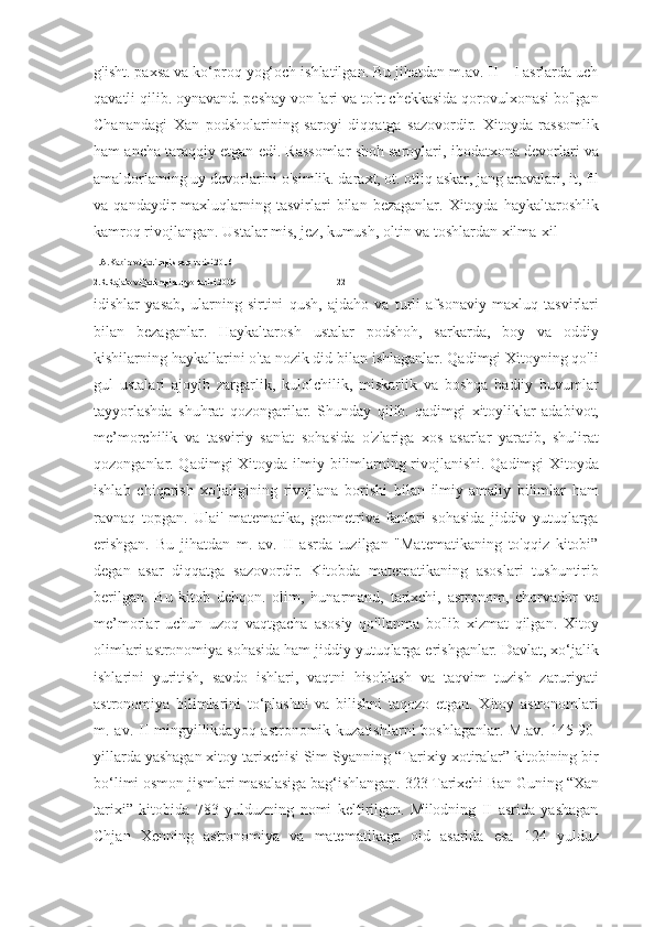 g'isht. paxsa va ko‘proq yog‘och ishlatilgan. Bu jihatdan m.av. II—I asrlarda uch
qavatli qilib. oynavand. peshay von lari va to'rt chekkasida qorovulxonasi bo'lgan
Chanandagi   Xan   podsholarining   saroyi   diqqatga   sazovordir.   Xitoyda   rassomlik
ham ancha taraqqiy etgan edi. Rassomlar shoh saroylari, ibodatxona devorlari va
amaldorlaming uy devorlarini o'simlik. daraxt, ot. otliq askar, jang aravalari, it, fil
va  qandaydir   maxluqlarning  tasvirlari  bilan  bezaganlar.  Xitoyda  haykaltaroshlik
kamroq rivojlangan. Ustalar mis, jez, kumush, oltin va toshlardan xilma-xil 
1.A.Kabirov.Qadimgi sharq tarixi.2016
2.R.Rajabov.Qadimgi dunyo tarixi.2009                                              22
idishlar   yasab,   ularning   sirtini   qush,   ajdaho   va   turli   afsonaviy   maxluq   tasvirlari
bilan   bezaganlar.   Haykaltarosh   ustalar   podshoh,   sarkarda,   boy   va   oddiy
kishilarning haykallarini o'ta nozik did bilan ishlaganlar. Qadimgi Xitoyning qo'li
gul   ustalari   ajoyib   zargarlik,   kulolchilik,   miskarlik   va   boshqa   badiiy   buvumlar
tayyorlashda   shuhrat   qozongarilar.   Shunday   qilib.   qadimgi   xitoyliklar   adabivot,
me’morchilik   va   tasviriy   san'at   sohasida   o'zlariga   xos   asarlar   yaratib,   shulirat
qozonganlar. Qadimgi Xitoyda ilmiy bilimlarning rivojlanishi. Qadimgi Xitoyda
ishlab   chiqarish   xo'jaligining   rivojlana   borishi   bilan   ilmiy-amaliy   bilimlar   ham
ravnaq   topgan.   Ulai'   matematika,   geometriva   fanlari   sohasida   jiddiv   yutuqlarga
erishgan.   Bu   jihatdan   m.   av.   II   asrda   tuzilgan   "Matematikaning   to'qqiz   kitobi”
degan   asar   diqqatga   sazovordir.   Kitobda   matematikaning   asoslari   tushuntirib
berilgan.   Bu   kitob   dehqon.   olim,   hunarmand,   tarixchi,   astronom,   chorvador   va
me’morlar   uchun   uzoq   vaqtgacha   asosiy   qo'llanma   bo'lib   xizmat   qilgan.   Xitoy
olimlari astronomiya sohasida ham jiddiy yutuqlarga erishganlar. Davlat, xo‘jalik
ishlarini   yuritish,   savdo   ishlari,   vaqtni   hisoblash   va   taqvim   tuzish   zaruriyati
astronomiya   bilimlarini   to‘plashni   va   bilishni   taqozo   etgan.   Xitoy   astronomlari
m. av. II  mingyillikdayoq astronomik kuzatishlarni  boshlaganlar. M.av. 145-90-
yillarda yashagan xitoy tarixchisi Sim Syanning “Tarixiy xotiralar” kitobining bir
bo‘limi osmon jismlari masalasiga bag‘ishlangan. 323 Tarixchi Ban Guning “Xan
tarixi”   kitobida   783   yulduzning   nomi   keltirilgan.   Milodning   II   asrida   yashagan
Chjan   Xenning   astronomiya   va   matematikaga   oid   asarida   esa   124   yulduz 