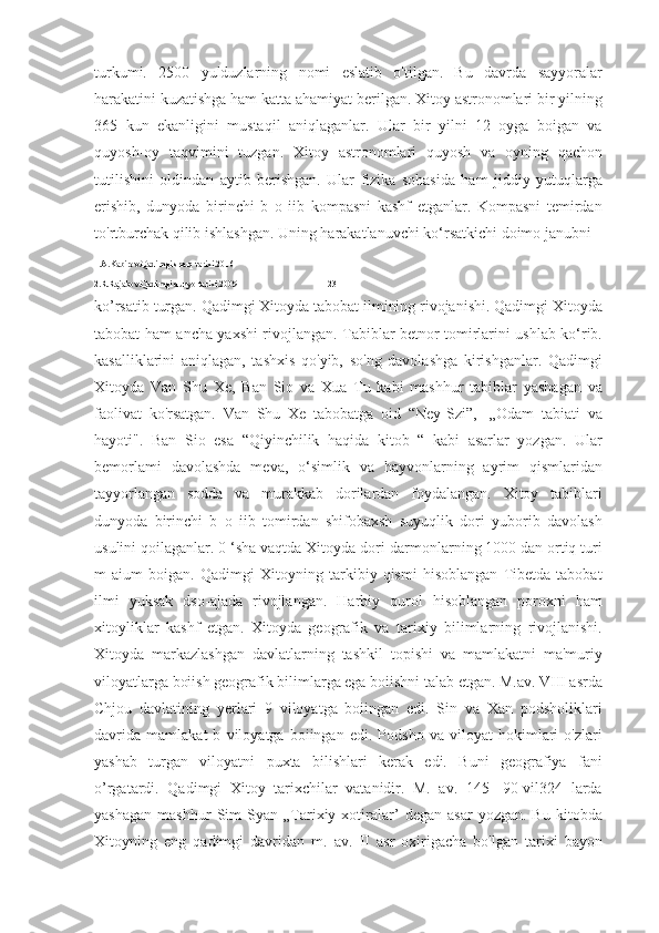 turkumi.   2500   yulduzlarning   nomi   eslatib   o'tilgan.   Bu   davrda   sayyoralar
harakatini kuzatishga ham katta ahamiyat berilgan. Xitoy astronomlari bir yilning
365   kun   ekanligini   mustaqil   aniqlaganlar.   Ular   bir   yilni   12   oyga   boigan   va
quyosh-oy   taqvimini   tuzgan.   Xitoy   astronomlari   quyosh   va   oyning   qachon
tutilishini   oldindan   aytib   berishgan.   Ular   fizika   sohasida   ham   jiddiy   yutuqlarga
erishib,   dunyoda   birinchi   b   o   iib   kompasni   kashf   etganlar.   Kompasni   temirdan
to'rtburchak qilib ishlashgan. Uning harakatlanuvchi ko‘rsatkichi doimo janubni 
1.A.Kabirov.Qadimgi sharq tarixi.2016
2.R.Rajabov.Qadimgi dunyo tarixi.2009                                         23
ko’rsatib turgan. Qadimgi Xitoyda tabobat ilmining rivojanishi. Qadimgi Xitoyda
tabobat ham ancha yaxshi rivojlangan. Tabiblar betnor tomirlarini ushlab ko‘rib.
kasalliklarini   aniqlagan,   tashxis   qo'yib,   so'ng   davolashga   kirishganlar.   Qadimgi
Xitoyda   Van   Shu   Xe,   Ban   Sio   va   Xua   Tu   kabi   mashhur   tabiblar   yashagan   va
faolivat   ko'rsatgan.   Van   Shu   Xe   tabobatga   oid   “Ney-Szi”,-   „Odam   tabiati   va
hayoti".   Ban   Sio   esa   “Qiyinchilik   haqida   kitob   “   kabi   asarlar   yozgan.   Ular
bemorlami   davolashda   meva,   o‘simlik   va   hayvonlarning   ayrim   qismlaridan
tayyorlangan   sodda   va   murakkab   dorilardan   foydalangan.   Xitoy   tabiblari
dunyoda   birinchi   b   o   iib   tomirdan   shifobaxsh   suyuqlik   dori   yuborib   davolash
usulini qoilaganlar. 0 ‘sha vaqtda Xitoyda dori-darmonlarning 1000 dan ortiq turi
m   aium   boigan.   Qadimgi   Xitoyning   tarkibiy   qismi   hisoblangan   Tibetda   tabobat
ilmi   yuksak   dso-ajada   rivojlangan.   Harbiy   qurol   hisoblangan   poroxni   ham
xitoyliklar   kashf   etgan.   Xitoyda   geografik   va   tarixiy   bilimlarning   rivojlanishi.
Xitoyda   markazlashgan   davlatlarning   tashkil   topishi   va   mamlakatni   ma'muriy
viloyatlarga boiish geografik bilimlarga ega boiishni talab etgan. M.av. VIII asrda
Chjou   davlatining   yerlari   9   viloyatga   boiingan   edi.   Sin   va   Xan   podsholiklari
davrida   mamlakat   b   viloyatga   boiingan   edi.   Podsho   va   viloyat   hokimlari   o'zlari
yashab   turgan   viloyatni   puxta   bilishlari   kerak   edi.   Buni   geografiya   fani
o’rgatardi.   Qadimgi   Xitoy   tarixchilar   vatanidir.   M.   av.   145-   90-vil324   larda
yashagan   mashhur   Sim   Syan   „Tarixiy  xotiralar’   degan   asar   yozgan.   Bu   kitobda
Xitoyning   eng   qadimgi   davridan   m.   av.   II   asr   oxirigacha   bo'lgan   tarixi   bayon 