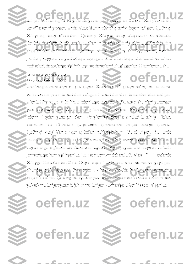 etilgan. Milodning 32-92-yillarida yashagan tarixchi Ban Gu esa “Xan podsholari
tarixi” asarini yozgan. Unda Katta Xan podsholigi tarixi bayon etilgan. Qadimgi
Xitoyning   diniy   e’tiqodlari.   Qadimgi   Xitoyda   diniy   e'tiqodning   shakllanishi
ibtidoiy   davrlarga   borib  taqaladi.   Shan-In  davridagi   diniy  e'tiqodlar   ibtidoiy   din
shakllaridan   kelib   chiqqan.   Qadimgi   xitovliklar   Quyosh.   Oy,   osmon,   osmon
jismlari,   sayyora   va   yulduzlarga   topingan.   Shu   bilan   birga   ular   tabiat   va   tabiat
hodisalari, daraxtlarga sig‘inib tog‘ va daryolami ulug'iaganlar. Odamlar ana shu 
1.A.Kabirov.Qadimgi sharq tarixi.2016
2.R.Rajabov.Qadimgi dunyo tarixi.2009                                              24
ulug‘langan   narsalarga   e'tiqod   qilgan.   Xitoyliklar   e'tiqodiga   ko‘ra,   har   bir   narsa
va hodisaning alohida xudolari bo’lgan. Bu xudolar alohida nomlar bilan atalgan.
Ularda Oliy xudo Di bo'lib. u odamlarga qurg‘oqchilik, suv toshqinlari yuborgan
yoki   baxt   ulashgan.   Afsonalarning   birida   aytilishicha,   Nyuy   Va   degan   xudo
odamni   loydan   yaratgan   ekan.   Xitoylarning   diniy   afsonalarida   tabiiy   ofatlar,
odamlami   bu   ofatlardan   qutqaruvchi   qahramonlar   haqida   hikoya   qilinadi.
Qadimgi   xitoyliklar   o   igan   ajdodlari   ruhlariga   ham   e'tiqod   qilgan.   Bu   fanda
aniinizm   deyiladi.   Tog'-toshlar,   o‘simlik,   daraxtlar,   osmon   jismlari   va   har   xil
buyumlarga   sig‘inish   esa   fetishizm   deyiladi.   Ayni   paytda   ular   hayvon   va   turli
jonivorlarga ham sig‘inganlar. Bu esa totemizm deb ataladi. M.av. Ill—II asrlarda
Xitoyga   Hindistondan   O'rta   Osiyo   orqali   budda   dini   kirib   kelgan   va   yoyilgan.
Shunday   qilib,   Xitoyda   diniy   e'tiqod   xilma-xil   shaklda   boiib,   uzoq   vaqtgacha
saqlanib qolgan. Qadimgi xitoyliklar juda qadim zamondan boshlab o'zlariga xos
yuksak madaniyat yaratib, jahon madaniyati xazinasiga ulkan hissa qo'shganlar. 