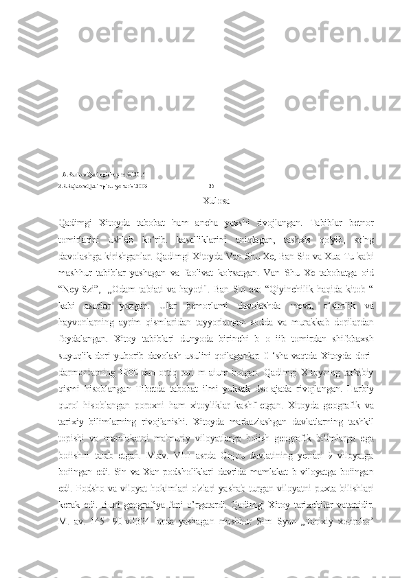 1.A.Kabirov.Qadimgi sharq tarixi.2016
2.R.Rajabov.Qadimgi dunyo tarixi.2009                                             25
Xulosa
Qadimgi   Xitoyda   tabobat   ham   ancha   yaxshi   rivojlangan.   Tabiblar   betnor
tomirlarini   ushlab   ko‘rib.   kasalliklarini   aniqlagan,   tashxis   qo'yib,   so'ng
davolashga kirishganlar. Qadimgi Xitoyda Van Shu Xe, Ban Sio va Xua Tu kabi
mashhur   tabiblar   yashagan   va   faolivat   ko'rsatgan.   Van   Shu   Xe   tabobatga   oid
“Ney-Szi”,-   „Odam   tabiati   va   hayoti".   Ban   Sio   esa   “Qiyinchilik   haqida   kitob   “
kabi   asarlar   yozgan.   Ular   bemorlami   davolashda   meva,   o‘simlik   va
hayvonlarning   ayrim   qismlaridan   tayyorlangan   sodda   va   murakkab   dorilardan
foydalangan.   Xitoy   tabiblari   dunyoda   birinchi   b   o   iib   tomirdan   shifobaxsh
suyuqlik   dori   yuborib   davolash   usulini   qoilaganlar.   0  ‘sha   vaqtda   Xitoyda   dori-
darmonlarning   1000   dan   ortiq   turi   m   aium   boigan.   Qadimgi   Xitoyning   tarkibiy
qismi   hisoblangan   Tibetda   tabobat   ilmi   yuksak   dso-ajada   rivojlangan.   Harbiy
qurol   hisoblangan   poroxni   ham   xitoyliklar   kashf   etgan.   Xitoyda   geografik   va
tarixiy   bilimlarning   rivojlanishi.   Xitoyda   markazlashgan   davlatlarning   tashkil
topishi   va   mamlakatni   ma'muriy   viloyatlarga   boiish   geografik   bilimlarga   ega
boiishni   talab   etgan.   M.av.   VIII   asrda   Chjou   davlatining   yerlari   9   viloyatga
boiingan   edi.   Sin   va   Xan   podsholiklari   davrida   mamlakat   b   viloyatga   boiingan
edi.   Podsho   va   viloyat   hokimlari   o'zlari   yashab   turgan   viloyatni   puxta   bilishlari
kerak   edi.   Buni   geografiya   fani   o’rgatardi.   Qadimgi   Xitoy   tarixchilar   vatanidir.
M.   av.   145-   90-vil324   larda   yashagan   mashhur   Sim   Syan   „Tarixiy   xotiralar’ 