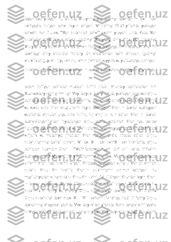 degan   asar   yozgan.   Bu   kitobda   Xitoyning   eng   qadimgi   davridan   m.   av.   II   asr
oxirigacha   bo'lgan   tarixi   bayon   etilgan.   Milodning   32-92-yillarida   yashagan
tarixchi   Ban   Gu   esa   “Xan   podsholari   tarixi”   asarini   yozgan.   Unda   Katta   Xan
podsholigi   tarixi   bayon   etilgan.   Qadimgi   Xitoyning   diniy   e’tiqodlari.   Qadimgi
Xitoyda diniy e'tiqodning shakllanishi  ibtidoiy davrlarga borib taqaladi. Shan-In
davridagi   diniy   e'tiqodlar   ibtidoiy   din   shakllaridan   kelib   chiqqan.   Qadimgi
xitovliklar Quyosh. Oy, osmon, osmon jismlari, sayyora va yulduzlarga topingan.
Podsho U-Din vafotidan keyin Shan-In davlati kuchsizlana boshlaydi. Shan-Inga 
26
qaram   bo‘lgan   qabilalar   mustaqil   bo‘lib   oladi.   Shunday   qabilalardan   biri
Xuanxe 6 daryosining irm og'i Vey daryosi b o 'у lari da yashagan jangovar chjou
qabilalari   edi.   Ular   asosan   chorvachilik,   qisman   dehqonchilik,   hunarmandchilik
va   savdo-sotiq   bilan   sbug'ullanib   hayot   kechirgan.   Shan-In   davlati   kuchaygan
vaqtlarida   chjoular   unga   tobe   bo'lib,   boj-xiroj   to   ia   r   edilar.   Shan-In   davlati
kuchsizlanganligidan   foydalangan   chjou   qabila   sardorlari   Shan-Inga   tez-tez
hujumlar   uyushtirib,   shahar   va   qishloqlarini   talab   qaytganlar.   Chjou   qabilalari
xo‘jalik   va   madaniyat   jihatidan   Shan-Inlaidan   ancha   orqada   edilar.   Chjou
podsholigining   tashkil   topishi.   M.   av.   XIII   asr   oxiriXII   asr   boshlarida   chjou
qabilalari   hukmdor   Chan   -   “Ma’rifatparvar   hukm   dor’   qo'l   ostida   birlashib
kuchaygan. 305 M. av. 1027-yili  Charming o 'g ‘li U-Van boshchiligidagi  katta
qo‘shin   Shan-Inga  bostirib  kirgan.   Shiddatli  janglardan  so'ng   U-Van  qo  shinlari
podsho   Shou   Sin   boshliq   Shan-ln   qo'shinlarini   tor-mor   keltirgan.   Bu
mag'lubiyatdan so'ng podsho Shou Sin o'zini o‘zi o'ldirgan. Shundan keyin Shan-
In davlati qulagan va Xitoyda C'hjou podsholigi tashkil topgan. Xitov tarixida bu
podsholik   G   ’arbiy   va   Sharqiy   Chjou   podsholiklari   davriga   boiinadi.   G'arbiv
Chjou podsholigi davri m.av. XII—VIII asrlarni o‘z ichiga oladi. G ’arbiy Chjou
davlatining   chegarasi   g'arbda   Vev   daryosidan   sharqda   Sariq   dengiz   sohiligacha
boMgan yerlarni egallagan edi. Uning poytaxti Vey daryosi bo'vidagi Xao shahri 