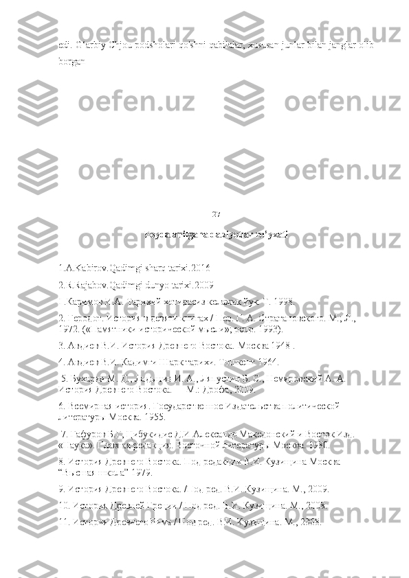 edi. G‘arbiy Chjou podsholari qo'shni qabilalar, xususan junlar bilan janglar olib
borgan
27
Foydalanilgana dabiyotlar ro’yxati
1.A.Kabirov.Qadimgi sharq tarixi.2016
2.R.Rajabov.Qadimgi dunyo tarixi.2009
I .Каримов И.А. Тарихий хотирасиз келажак йук. Т. 1998. 
2. Геродот. История в девяти книгах / Пер. Г. А. Стратановского. М.; Л., 
1972. («Памятники исторической мысли»; репр. 1993). 
3. Авдиев В.И. История Древнего Востока. Москва 1948 . 
4. Авдиев В.И. Кадимги Шарк тарихи. Тошкент 1964.
 5. Бухарин М. Д., Ладынин И. А., Ляпустин Б. С., Немировский А. А. 
История Древнего Востока. — М.: Дрофа, 2009. 
6. Всемирная история. Государственное Издательства политической 
литературы Москва. 1955.
 7. Гафуров Б.Г, Цибукидис Д.И Александр Македонский и Восток Изд. 
«Наука». Главная редакция. Восточной литературы Москва. 1980. 
8. История Древнего Востока. Под редакции В.И. Кузищина Москва 
“Высшая школа” 1979. 
9. История Древнего Востока. /Под ред. В.И. Кузищина. М., 2009. 
10. История Древней Греции / Под ред. В.И. Кузищина. М., 2008. 
11. История Древнего Рима / Под ред. В.И. Кузищина. М., 2008.  