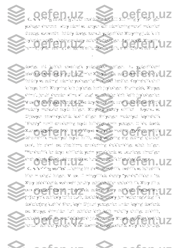   Kurs   ishining   dolzarbligi. Bular   orasida   bundan   600-500   ming   yil   il294   gari
yashagan sinantrop - xitoy odami va Lantyan kabi odamlarning manzil-makonlari
diqqatga   sazovordir.   Ibtidoiy   davrga   raansub   yodgorliklar   Xitoyning   juda   k   o'p
joylaridan topilib, ularning madaniy qatlami o ‘rganilgan. Ayni paytda Xitoyning
hamma joyidan qadimgi, so'nggi paleolit, mezolit, neolit, eneolit, jez va qadimgi 
1
davriga   oid   ko'plab   arxeologik   yodgorliklar   topilgan.   Bu   yodgorliklarni
1 tekshirgan arxeolog, antropolog olimlar X itoyda juda qadim zamondan boshlab
ibtidoiy   va   qadimgi   odamlar   yashaganligini   isbotlab   berdilar.   Keyinchalik   aholi
ko'paya   borib   Xitoyning   ko'p   joylariga   borib   joylashgan.   Shuningdek,   Xitoyga
shimol,   janubi-sharqdan   xilma-xil   urug‘   va   qabilalar   kirib   kelib   joylashganlar.
M.av. IV -V mingyilliklarda Xuanxe daryosining o'rta oqimida bir necha neolitik
madaniy   markazlar   paydo   bo'lgan.   Xitoyning   sharqiy   sohillari   -   Szyansu   va
Chjeszyan   provinsiyalarida   kashf   clilgan   Sinlyangan   madaniyati   keyinchalik
"Sharqiy”   nomli   etnoslarning   paydo   bo'lishiga   zamin   yaratgan.   O   'sha   davrda
Xuanxe   daiyosining   bosh   innog'i   Veyxe   vodiysida   mashhur.   Yanshao   neolitik
dehqonehilik   madaniyati   paydo   bo'lib,   xitoy   xalqining   eng   qadimgi   ajdodlari
asosi,   bir   qismi   esa   tibet-birma   etnoslarining   shakllanishiga   sabab   bo'lgan.
“Yanshao’iik   lar   daryo   sohillarida   yarim   yerto'lalarda   va   ustunlarga   o'rnatilgan
sinch uylarda yashab, dehqonehilik va hunarmandchilik bilan shug'ullangan.
  Kurs  ishining  vazifasi   .Ularning  bir   qismi  termachilik.  ovchilik  va  baliqchilik
bilan   m   ashg'ul   boigan.   M   .av.   Ill   mingyillikda   sharqiy   “yansha”oliklar   o   ’rta
Xitoy   tekisliklarida   vashovchi   janubiy   qabilalar   bilan   aralashib   ilk   Xitoy   tiliца
asos   solganlar.   Keyingi   mingyillikda   qadimgi   Xitoy   qabilalari   -   sya   va   shan
(in)lar yirik qabilaviy ittifoq tuzib, dastlabki tabaqaviy jam ivatlar negizidagi ilk
davlatlar(eng kuchlisi Shan, keyin Chjouni yaratganlar. Undan keyingi davrlarda
esa   Xitoyga   shimoldan   lurli   qabilalar   kirib   kelib   mahalliy   aholiga   qo'shilib,
aralashib ketgan. Shuni ta’kidlab o'tish joizki, Janubiy Xitoyda qadimdan boshlab
har turli qabilalar yashagan. M.av. davrning so'nggi asrlarida xitoyliklar janubga 