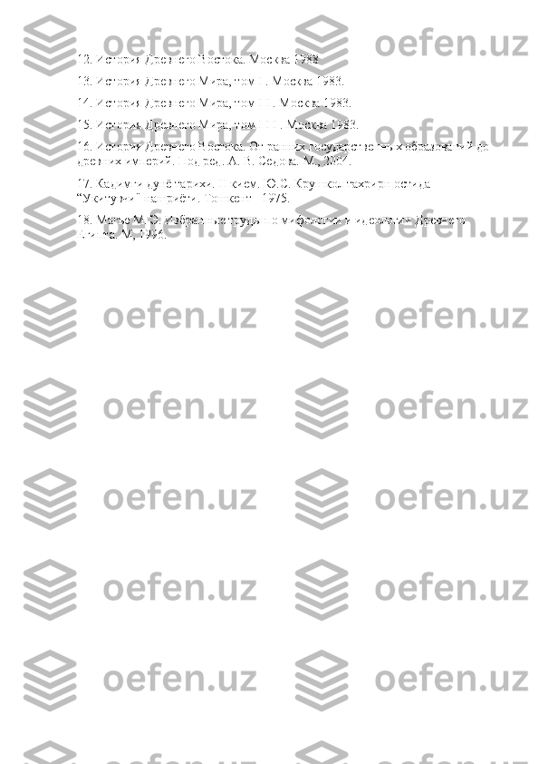 12. История Древнего Востока. Москва 1988 
13. История Древнего Мира, том I . Москва 1983. 
14. История Древнего Мира, том I I . Москва 1983. 
15. История Древнего Мира, том I I I . Москва 1983. 
16. История Древнего Востока. От ранних государственных образований до 
древних империй. Под ред. А. В. Седова. М., 2004. 
17. Кадимги дунё тарихи. II кием. Ю.С. Крушкол тахрирн остида 
“Укитувчи" нашриёти. Тошкент - 1975. 
18. Магье М. Э. Избранные труды по мифологии и идеологии Древнего 
Египта. М, 1996. 