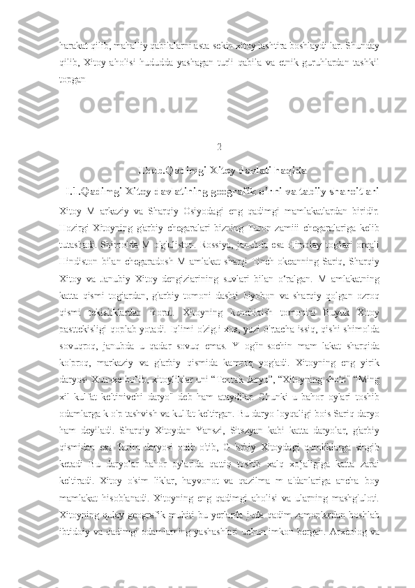 harakat qilib, mahalliy qabilalarni asta-sekin xitoy lashtira boshlaydi lar. Shunday
qilib,   Xitoy   aholisi   hududda   yashagan   turli   qabila   va   etnik   guruhlardan   tashkil
topgan
2
I.bob.Qadimgi Xitoy davlati haqida
I.1.Qadimgi Xitoy davlatining geografik o’rni va tabiiy sharoitlari
Xitoy   M   arkaziy   va   Sharqiy   Osiyodagi   eng   qadimgi   mamlakatlardan   biridir.
Hozirgi   Xitoyning   g'arbiy   chegaralari   bizning   Turon   zamiii   chegaralariga   kelib
tutashadi.   Shimolda   M   o'g'uliston.   Rossiya,   janubda   esa   Himolay   tog'lari   orqali
Hindiston   bilan   chegaradosh   M   amlakat   sharqi   Tinch   okeanning   Sariq,   Sharqiy
Xitoy   va   Janubiy   Xitoy   dengiziarining   suvlari   bilan   o‘ralgan.   M   amlakatning
katta   qismi   togiardan,   g'arbiy   tomoni   dashti   biyobon   va   sharqiy   qolgan   ozroq
qismi   tekisliklardan   iborat.   Xitoyning   kunchiqish   tomonini   Buyuk   Xitoy
pasttekisligi  qoplab yotadi. Iqlimi o'zig.i  xos, yozi o'rtacha issiq, qishi  shimolda
sovuqroq,   janubda   u   qadar   sovuq   emas.   Y   og'in-sochin   mam   lakat   sharqida
ko'proq,   markaziy   va   g'arbiy   qismida   kamroq   yog'adi.   Xitoyning   eng   yirik
daryosi Xuanxe bo'lib, xitoyliklar uni “Tentak daryo”, “Xitoyning sho'ri" “Ming
xil   kulfat   keltinivchi   daryo"   deb   ham   ataydilar.   Chunki   u   bahor   oylari   toshib
odamlarga k o'p tashvish va kulfat keltirgan. Bu daryo loyqaligi bois Sariq daryo
ham   deyiladi.   Sharqiy   Xitoydan   Yanszi,   Sitszyan   kabi   katta   daryolar,   g'arbiy
qismidan   esa   Tarim   daryosi   oqib   o'tib,   G   'arbiy   Xitoydagi   qumliklarga   singib
ketadi   Bu   daryolar   bahor   oylarida   qattiq   toshib   xalq   xo'jaligiga   katta   zarai
keltiradi.   Xitoy   o'sim   liklar,   hayvonot   va   qazilma   m   a'danlariga   ancha   boy
mamlakat   hisoblanadi.   Xitoyning   eng   qadimgi   aholisi   va   ularning   mashg'uloti.
Xitoyning   qulay   geografik   muhiti   bu   yerlarda   juda   qadim   zamonlardan   boshlab
ibtidoiy  va   qadimgi   odamlarning  yashashlari  uchun  imkon  bergan.  Arxeolog  va 