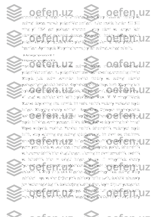 antropologlarning   bergan   m   a’lumotlariga   ko'ra,   Xitoy   hududidan   ibtidoiy   va
qadimgi   davrga   mansub   yodgorliklar   topilgan.   Bular   orasida   bundan   600-500
ming   yil   il294   gari   yashagan   sinantrop   -   xitoy   odami   va   Lantyan   kabi
odamlarning   manzil-makonlari   diqqatga   sazovordir.   Ibtidoiy   davrga   raansub
yodgorliklar Xitoyning juda k o'p joylaridan topilib, ularning madaniy qatlami o
‘rganilgan. Ayni paytda Xitoyning hamma joyidan qadimgi, so'nggi paleolit, 
1.A.Kabirov.Qadimgi sharq tarixi.2016
2.R.Rajabov.Qadimgi dunyo tarixi.2009                                                              3
mezolit,   neolit,   eneolit,   jez   va   qadimgi   davriga   oid   ko'plab   arxeologik
yodgorliklar topilgan. Bu yodgorliklarni tekshirgan arxeolog, antropolog olimlar
Xitoyda   juda   qadim   zamondan   boshlab   ibtidoiy   va   qadimgi   odamlar
yashaganligini isbotlab berdilar. Keyinchalik aholi ko'paya borib Xitoyning ko'p
joylariga borib joylashgan. Shuningdek, Xitoyga shimol, janubi-sharqdan xilma-
xil   urug‘   va   qabilalar   kirib   kelib   joylashganlar.   M.av.   IV   -V   mingyilliklarda
Xuanxe   daryosining   o'rta   oqimida   bir   necha   neolitik   madaniy   markazlar   paydo
bo'lgan.   Xitoyning   sharqiy   sohillari   -   Szyansu   va   Chjeszyan   provinsiyalarida
kashf   clilgan   Sinlyangan   madaniyati   keyinchalik   "Sharqiy”   nomli   etnoslarning
paydo bo'lishiga zamin yaratgan. O 'sha davrda Xuanxe daiyosining bosh innog'i
Veyxe   vodiysida   mashhur.   Yanshao   neolitik   dehqonehilik   madaniyati   paydo
bo'lib,   xitoy   xalqining   eng   qadimgi   ajdodlari   asosi,   bir   qismi   esa   tibet-birma
etnoslarining   shakllanishiga   sabab   bo'lgan.   “Yanshao’iik   lar   daryo   sohillarida
yarim  yerto'lalarda va ustunlarga  o'rnatilgan  sinch uylarda yashab,  dehqonehilik
va hunarmandchilik bilan shug'ullangan. Ularning bir qismi termachilik. ovchilik
va   baliqchilik   bilan   m   ashg'ul   boigan.   M   .av.   Ill   mingyillikda   sharqiy
“yansha”oliklar   o   ’rta   Xitoy   tekisliklarida   vashovchi   janubiy   qabilalar   bilan
aralashib   ilk   Xitoy   tiliца   asos   solganlar.   Keyingi   mingyillikda   qadimgi   Xitoy
qabilalari   -   sya   va   shan   (in)lar   yirik   qabilaviy   ittifoq   tuzib,   dastlabki   tabaqaviy
jam ivatlar negizidagi ilk davlatlar(eng kuchlisi Shan, keyin Chjouni yaratganlar.
Undan   keyingi   davrlarda   esa   Xitoyga   shimoldan   lurli   qabilalar   kirib   kelib
mahalliy aholiga qo'shilib, aralashib ketgan. Shuni ta’kidlab o'tish joizki, Janubiy 