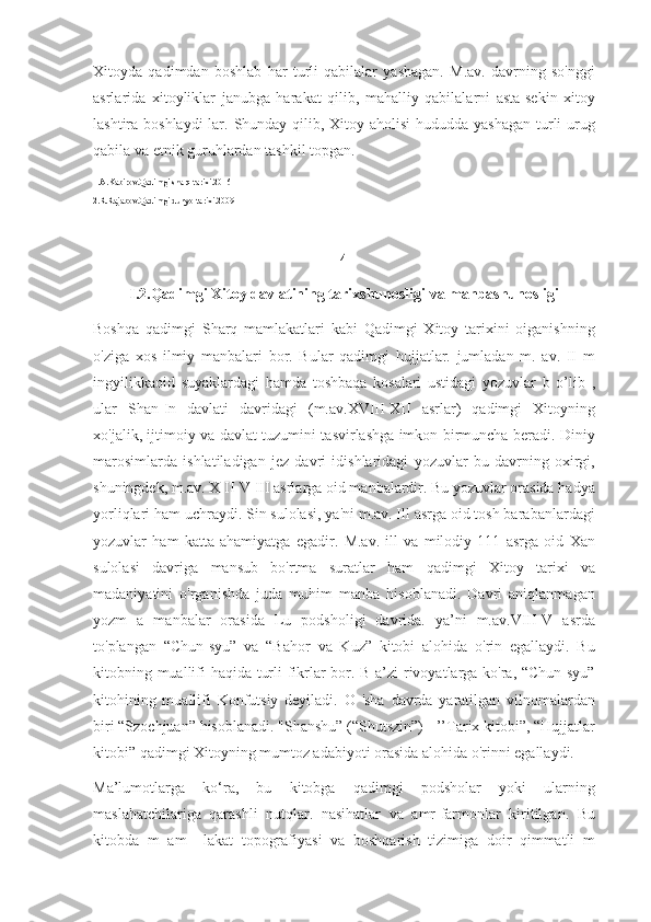 Xitoyda   qadimdan   boshlab   har   turli   qabilalar   yashagan.   M.av.   davrning   so'nggi
asrlarida   xitoyliklar   janubga   harakat   qilib,   mahalliy   qabilalarni   asta-sekin   xitoy
lashtira boshlaydi  lar. Shunday qilib, Xitoy aholisi  hududda yashagan  turli  urug
qabila va etnik guruhlardan tashkil topgan.
1.A.Kabirov.Qadimgi sharq tarixi.2016
2.R.Rajabov.Qadimgi dunyo tarixi.2009
4
I.2.Qadimgi Xitoy davlatining tarixshunosligi va manbashunosligi
Boshqa   qadimgi   Sharq   mamlakatlari   kabi   Qadimgi   Xitoy   tarixini   oiganishning
o'ziga   xos   ilmiy   manbalari   bor.   Bular   qadimgi   hujjatlar.   jumladan   m.   av.   II   m
ingyilikkaoid   suyaklardagi   hamda   toshbaqa   kosalari   ustidagi   yozuvlar   b   o’lib   ,
ular   Shan-In   davlati   davridagi   (m.av.XVIII-XII   asrlar)   qadimgi   Xitoyning
xo'jalik, ijtimoiy va davlat tuzumini tasvirlashga imkon birmuncha beradi. Diniy
marosimlarda   ishlatiladigan   jez   davri   idishlaridagi   yozuvlar   bu   davrning   oxirgi,
shuningdek, m.av. X II-V III asrlarga oid manbalardir. Bu yozuvlar orasida hadya
yorliqlari ham uchraydi. Sin sulolasi, ya'ni m.av. Ill asrga oid tosh barabanlardagi
yozuvlar   ham   katta   ahamiyatga   egadir.   M.av.   ill   va   milodiy   111   asrga   oid   Xan
sulolasi   davriga   mansub   bo'rtma   suratlar   ham   qadimgi   Xitoy   tarixi   va
madaniyatini   o'rganishda   juda   muhim   manba   hisoblanadi.   Davri   aniqlanmagan
yozm   a   manbalar   orasida   Lu   podsholigi   davrida.   ya’ni   m.av.VIII-V   asrda
to'plangan   “Chun-syu”   va   “Bahor   va   Kuz”   kitobi   alohida   o'rin   egallaydi.   Bu
kitobning muallifi haqida turli fikrlar bor. B a’zi  rivoyatlarga ko'ra, “Chun-syu”
kitohining   muallifi   Konfutsiy   deyiladi.   O   'sha   davrda   yaratilgan   vilnomalardan
biri “Szochjuan” hisoblanadi. "Shanshu” (“Shutszin”) - ’’Tarix kitobi”, “Hujjatlar
kitobi” qadimgi Xitoyning mumtoz adabiyoti orasida alohida o'rinni egallaydi. 
Ma’lumotlarga   ko‘ra,   bu   kitobga   qadimgi   podsholar   yoki   ularning
maslahatchilariga   qarashli   nutqlar.   nasihatlar   va   amr-farmonlar   kiritilgan.   Bu
kitobda   m   am     lakat   topografiyasi   va   boshqarish   tizimiga   doir   qimmatli   m 