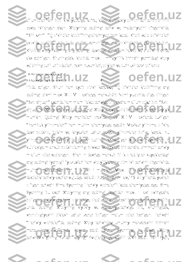 a’lumotlar ham bor. Rivoyatlarga ko‘ra, kitob Konfutsiy tomonidan tahrir qilinib
qavta   ishlangan   ekan.   Xitoyning   qadimgi   tarixi   va   madaniyatini   o‘rganishda
“Shi-szin”- ”Q o‘shiqlar kitobi”ning ahamiyati ham katta. Kitob xalq qo‘shiqlari
asosida   tuzilib,   unda   juda   qadim   zamonlarga   oid   qo'shiqlardan   parchalar   bor.
Kitobda xitoyliklaming eng qadimgi davrdagi chinakam havoti xalq qo'shiqlarida
aks   ettirilgan.   Shuningdek.   kitobda   m.av.   I   mingyillik   birinchi   yarmidagi   xitoy
xalqining turli urf-odatlari. rasm-rusumlari, to'ylari va turinush tarzi to‘laroq 
1.A.Kabirov.Qadimgi sharq tarixi.2016
2.R.Rajabov.Qadimgi dunyo tarixi.2009                                                        5 
ifoda   etilgan.   Shuni   ham   aytib   o'tish   kerakki,   “Q   o‘shiqlar   kitobi”ning   eng
qadimgi qismi m.av. X II-V II asrlarga mansubdir. Nomi yuqorida tilga olingan
“Szo-chjuan” asarida ham m am   lakat tarixiga oid ancha m a'lum otlar bor. “Szo-
chjuart”ni Xitoy adabiyotida Qadimgi Xitoy tarixiga oid birinchi to'la asar deyish
mumkin.   Qadimgi   Xitoy   manbalari   orasida   m.av.   XI1-VIII   asrlarda   tuzilgan
“Bambuk   yilnomalari”   ham   muhim   ahamiyatga   egadir.   Mazkur   yilnoma   o   ‘sha
davr   podsho,   hokim   va   knyazlari   uchun   tuzgan   yilnomalar   bo‘lsa   kerak.   Bu
yilnomada   m.av.   776-yilda   quyosh   tutilishi   ko'rsatilgan   sana.   so‘nggi   Shan-In
sulolasiga m ansub podsholarning ro'vxati va boshqa bir qancha qimmatli tarixiy
m a'lum otlar saqlangan.   Shan-In davriga mansub fol k o iad ig an suyaklardagi
eng qadimgi iyeiroglif yozuvlari ham xitoyliklaming o'tm ish tarixini o'rganishda
muhim   manbalardan   biri   b   o   iish   i   mumkin.   M.av.   II—I   asrlarda   Xitoyda
dastlabki tarixiy asarlar vujudga keladi. Bu jihatdan m .av,145-90-yillarda yashab
o   ‘tgan   tarixchi   Sima   Syanning   'Tarixiy   xotiralar’'i   katta   ahamiyatga   ega.   Sima
Syanning   bu   asari   Xitoyning   eng   qadimgi   davridan   m.av.   II   asr   oxirigacha
bo'lgan tarixiy voqealami o 'z iehiga oladi. Bu kitob besh boiim dan iborat bo'lib.
unda   qadimgi   Xitoyning   siyosiy   va   madaniy   tarixiga   oid,   shuningdek,
xronologiyasini   tiklash   uchun   zarur   bo’lgan   malum   otlar   berilgan.   Tarixchi
“Tarixiy   xotiralar”da   qadimgi   Xitoy   tarixining   umumiy   manzarasini   birinehi
marta   keng   ko’lamda   bayon   etadi.   Sima   Syanning   bu   asari   Xitoy
tarixnavisligining   o'zidan   keyingi   rivojlanishiga   kuchli   ta'sir   etadi.   Ban   Byao, 