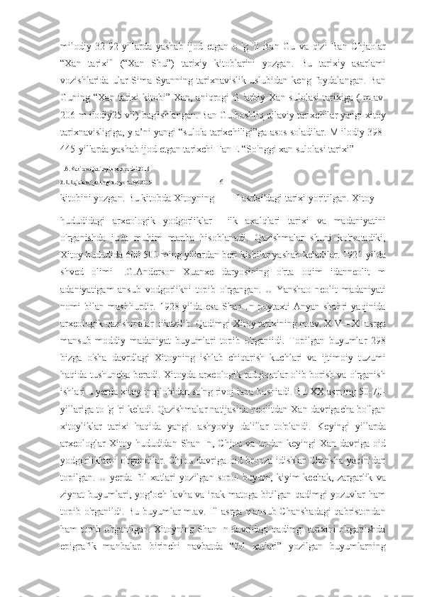 milodiy   32-92-yillarda   yashab   ijod   etgan   o   'g   'li   Ban   Gu   va   qizi   Ban   Chjaolar
“Xan   tarixi"   (“Xan   Shu”)   tarixiy   kitoblarini   yozgan.   Bu   tarixiy   asarlami
vozishlarida   ular   Sima   Syanning   tarixnavislik   uslubidan   keng   foydalangan.   Ban
Guning “Xan  tarixi  kitobi”  Xan, aniqrogi  G  'arbiy Xan  sulolasi   tarixiga  (  m.av.
206-m ilodiy25 vil) bag'ishlangan. Ban Gu boshliq oilaviy tarixchilar yangi xitoy
tarixnavisligiga, y a’ni yangi “sulola tarixchiligi”ga asos soladilar. M ilodiy 398-
445-yillarda yashab ijod etgan tarixchi Fan E “So'nggi xan sulolasi tarixi” 
1.A.Kabirov.Qadimgi sharq tarixi.2016
2.R.Rajabov.Qadimgi dunyo tarixi.2009                                                 6
kitobini yozgan. Bu kitobda Xitoyning I—III asrlai'dagi tarixi yoritilgan. Xitoy 
hududidagi   arxeologik   yodgorliklar     ilk   axalqlari   tarixi   va   madaniyatini
o'rganishda   juda   muhim   manba   hisoblanadi.   Qazishmalar   shuni   ko'rsatadiki,
Xitoy hududida 600-500 ming yillardan beri kishilar yashab keladilar. 1921-yilda
shved   olimi   I.G.Anderson   Xuanxe   daryosining   o'rta   oqim   idanneolit   m
adaniyatigam   ansub   vodgorlikni   topib   o'rgangan.   U   Yanshao   neolit   madaniyati
nomi   bilan   mashhurdir.   1928-yilda   esa   Shan-In   poytaxti   Anyan   shahri   yaqinida
arxeologik qazishmalar oikazilib. Qadimgi Xitoy tarixining m.av. XIV—XI asrga
mansub   moddiy   madaniyat   buyumlari   topib   o'rganiidi.   Topilgan   buyumlar   298
bizga   o'sha   davrdlagi   Xitoyning   ishlab   chiqarish   kuchlari   va   ijtimoiy   tuzumi
haqida tushuncha beradi. Xitoyda arxeologik tadqiqotlar olib borish va o'rganish
ishlari u yerda xitoy inqilobidan so'ng rivoj lana boshiadi. Bu XX asrning 50-70-
yillariga to 'g 'ri keladi. Qazishmalar natijasida neolitdan Xan davrigacha bo'lgan
xitoyliklar   tarixi   haqida   yangi.   ashyoviy   dalillar   to'plandi.   Keyingi   yillarda
arxeologlar   Xitoy hududidan  Shan-In, Chjou  va  undan  keyingi  Xan  davriga oid
yodgorliklarni o'rgandilar. Chjou davriga oid bronza idishlar Chansha yaqinidan
topilgan.   U   yerda   fol   xatlari   yozilgan   sopol   buyum,   kiyim-kechak,   zargarlik   va
ziynat buyumlari, yog‘och lavha va ipak matoga bitilgan qadimgi yozuvlar ham
topib o'rganildi. Bu buyumlar m.av. Ill asrga mansub Chanshadagi  qabristondan
ham topib o'rganilgan. Xitoyning Shan-In davridagi qadimgi tarixini o'rgariishda
epigrafik   manbalar.   birinchi   navbatda   “fol   xatlari”   yozilgan   buyumlarning 