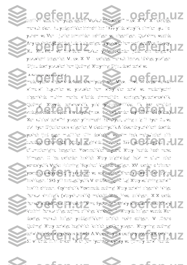 topilishi katta ahamiyatga egadir. Mazkur “fol xatlari” m.av. X IV -X I asrlarga
mansub   ekan.   Bu   yodgorliklar   birinchi   bor   1899-yilda   xitoylik   olimlar   Lyu   Te-
yunem   va   Van   I-junlar   tomonidan   ochilgan   va   o'rganilgan.   Qazishma   vaqtida
Any an shahri yaqinidan juda k o'p epigrafik yozuvlar ham topilgan. Van Go-vey,
Xu   Xou-sban   va   boshqalar   mazkur   yodgorliklardan   juda   ko'p   epigrafik
yozuvlarni   topganlar.   M.   av.   X   -V   II   asrlarga   mansub   bronza   idishga   yozilgan
Chjou davri yozuvlari ham Qadimgi Xitoyning Chjou davri tarixi va 
1.A.Kabirov.Qadimgi sharq tarixi.2016
madaniyatini   o'rganishda   katta   ahamiyatga   ega.   M.av.   Ill   va   III   asrga   mansub
xilma-xil   buyumlar   va   yozuvlar   ham   xitoyliklar   tarixi   va   madaniyatini
o'rganishda   muhim   manba   sifatida   qimmatlidir.   Istoriografiya-tarixnavislik.
Qadimgi   Xitoyda   tarixnavislik   yoki   yilnomachilikka   ilk   bor   amaldor
zodagonlardan chiqqan Sima Syan (m.av. II--I asr), undan keyin “Birinchi (Katta)
Xan   sulolasi   tarixi”ni   yozgan   yilnomachi   Ban   Byao,   uning   o   'g   'li   Byan   Gu   va
qizi Byan Chjaolar asos solganlar. M akedoniyalik A leksandr yurishlarii davrida
yashab   ijod   etgan   mualliflar   Ellin   davlatlari   va   Rim   ipak   mahsulotlari   olib
turadigan   mamlakat   Xitoy   to'g'risida   noaniq   299   va   uzuq-yuluq   m
a’lumotlarnigina   berganlar.   Yevropaliklar   ungacha   Xitoy   haqida   hech   narsa
bilmagan.   O   'rta   asrlardan   boshlab   Xitoy   to'g'risidagi   ba'zi   m   a'lum   otlar
venetsiyalik Marko Poloning "Sayohat" kitobida berilgan. XVI asrdan e ’tiboran
yevropalik   sayyohlar,   missionerlar   va   savdogarlar   Sharqiy   Osiyo   bilan   qiziqa
boshlagan. 1585-yili portugaliyalik M endozaning "U lug' Xitoy xalqining tarixi'’
bosilib   chiqqan.   Keyinchalik   Yevropada   qadimgi   Xitoy   tarixini   o'rganish   ishiga
fransuz   sinologik   (xitoyshunoslik)   maktabi   katta   hissa   qo'shgan.   XIX   asrda
fransuz xitoyshunosi E.Shavanni Sima Syanning “Tarixiy xotiralar” nomli tarixiy
kitobini   fransuz  tiliga  tarjima  qilishga  kirishgan.  U  Xitoyda  bo'lgan vaqtda  Xan
davriga   mansub   bo'lgan   yoddgorliklarni   to‘plab   nashr   ettirgan.   M   .Grane
Qadimgi   Xitoy   tarixiga   bag'ishlab   ko'plab   asai'lar   yozgan.   Xitoyning   qadimgi
tarixi bo'yicha xitoyshunos tarixchi A.Maspero yirik asarlar yozgan. XX asrning
50-villarida   G.Billensten   ''X   an   jam   iyatining   siyosiy   va   ijtimoiy   tarixi   haqida" 