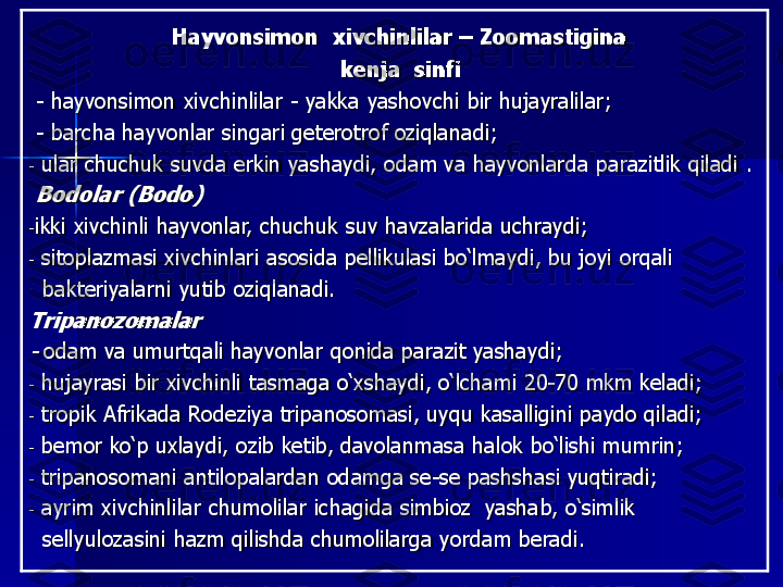 Hayvonsimon  xivchinlilar 	–	Zoomastigina 	
kenja  sinfi 	
-	h	ayvonsimon	xivchinlilar 	-	yakka yashovchi bir hujayralilar	;	
-	barcha hayvonlar singari geterotrof oziqlanadi	;	
-	ular	chuchuk suvda erkin 	yashaydi, 	odam va hayvonlar	da	parazitlik qiladi	.	
Bodolar (Bodo)
-ikki xivchinli hayvonlar	,	chuchuk suv havzalarida uchraydi	;	
-	sitoplazmasi xivchinlari asosida pellikulasi bo‘lmaydi	, b	u joy	i	orqali 	
bakteriyalarni yutib oziqlanadi.	
Tripanozomalar
-	o	dam va umurtqali hayvonlar qonida parazit yashaydi	; 	
-	h	ujayrasi bir xivchinli tasmaga o‘xshaydi	,	o‘lchami 20	-70 mkm keladi	;	
-	tropik Afrika	da	Rodeziya tripanosomasi, uyqu kasalligini paydo qiladi	;	
-	b	emor ko‘p uxlaydi	,	ozib ket	ib,	davolanma	sa	halok bo‘l	ishi mumrin;	
-	tripanosoma	ni	antilopalarda	n	odamga se	-se pashshasi yuqtiradi	;	
-	a	yrim xivchinlilar chumolilar ichagida simbioz  yasha	b,	o‘simlik 	
sellyulozasini hazm qilish	d	a 	chumolilarga	yordam beradi. 