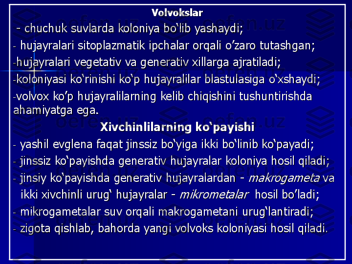 Volvoks	lar	
-	сhuchuk suvlarda koloniya bo‘lib yash	aydi;	
-	hujayralari	sitoplazmatik ipchalar orqali 	o’zaro	tutashgan;	
-h	ujayralar	i	vegetativ	va	generativ 	xillarga	ajratil	adi	;	
-koloniya	si	ko‘rinishi ko‘p hujayralilar blastula	siga	o‘xshaydi	;	
-volvox	ko’p 	hujayralilarning kelib chiqishi	ni	tushuntiri	shda	
ahamiyatga ega.	
Xivchinlilarning ko‘payishi	
-	y	ashil evglena faqat jinssiz bo‘yiga ikki bo‘linib ko‘payadi	;	
-	jinssiz ko‘pay	ish	da generativ hujayralar koloniya hosil qiladi	;	
-	jinsiy ko‘payishda generativ 	hujayralardan	-	makrogameta	va	
ikki xivchinli urug‘ hujayralar	-	mikrometalar	hosil 	bo	’ladi	;	
-	m	ikrogametalar suv orqali makrogametani urug‘lantiradi	;	
-	z	igota qishla	b	, b	ahorda yangi volvoks koloniyasi hosil 	qi	ladi	. 