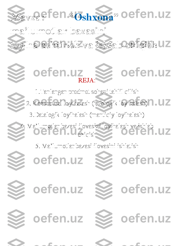 Mavzu:         “ Oshxona ” 
ma’lumotlar bazasini 
loyihalashtirish va ishlab chiqish
REJA:
1.Tanlangan predmet sohani tahlil qilish
2. Konseptual loyihalash (infologik loyihalash)
3.Datalogik loyihalash (mantiqiy loyihalash)
4. Ma’lumotlar bazasi ilovasini loyihalash va ishlab
chiqish
5. Ma’lumotlar bazasi ilovasini ishlatish 