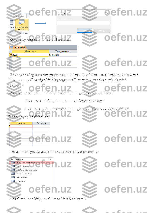                                 
Keyin quyidagicha oyna hosil bo’ladi:
 Shundan so’ng ekranda jadval hosil bo’ladi. Biz “ Имя   поля ” satriga atributlarni,
“ Тип   данных ” satriga kiritilayotgan ma’lumotimiz qanday turda ekanini 
kiritamiz.
Masalan : Имя поля=  Telefon   raqami , Тип данных= Числовой 
                Имя поля= FISH , Тип данных=Короткий текст
               Имя поля=  Id _  universitet , Тип данных=Счетчик  kabi   kiritiladi .
Ushbu oyna hosil bo’ladi
Har bir mohiyat atributlarni shu tarzda kiritib chiqamiz
Jadvallarni har biriga ma’lumot kiritib chiqamiz 