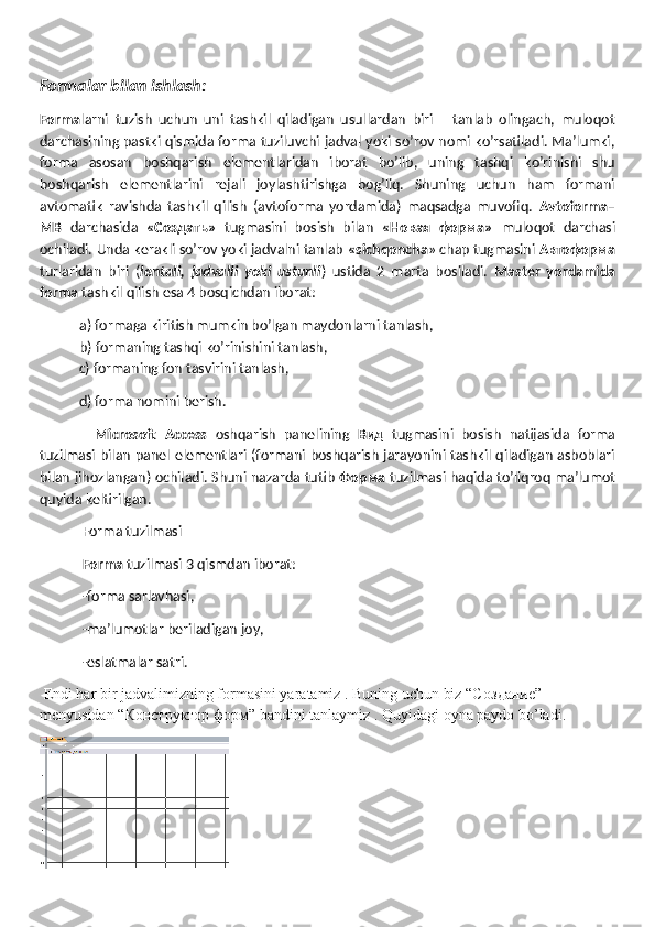 Formalar bilan ishlash:
Forma larni   tuzish   uchun   uni   tashkil   qiladigan   usullardan   biri       tanlab   olingach,   muloqot
darchasining pastki qismida forma tuziluvchi jadval yoki so’rov nomi ko’rsatiladi. Ma’lumki,
forma   asosan   boshqarish   elementlaridan   iborat   bo’lib,   uning   tashqi   ko’rinishi   shu
boshqarish   elementlarini   rejali   joylashtirishga   bog’liq.   Shuning   uchun   ham   formani
avtomatik   ravishda   tashkil   qilish   (avtoforma   yordamida)   maqsadga   muvofiq.   Avtoforma–
MB   darchasida   «Создать»   tugmasini   bosish   bilan   « Новая   форма »   muloqot   darchasi
ochiladi. Unda kerakli so’rov yoki jadvalni tanlab  «sichqoncha » chap tugmasini  Автоформа
turlaridan   biri   ( lentali,   jadvalli   yoki   ustunli )   ustida   2   marta   bosiladi.   Master   yordamida
forma  tashkil qilish esa 4 bosqichdan iborat:
a) formaga kiritish mumkin bo’lgan maydonlarni tanlash,
b) formaning tashqi ko’rinishini tanlash, 
  c) formaning fon tasvirini tanlash,
  d) forma nomini berish.
    Microsoft   Access   oshqarish   panelining   Вид   tugmasini   bosish   natijasida   forma
tuzilmasi bilan panel elementlari (formani boshqarish jarayonini tashkil qiladigan asboblari
bilan jihozlangan) ochiladi. Shuni nazarda tutib   Форма   tuzilmasi haqida to’liqroq ma’lumot
quyida keltirilgan.
 Forma tuzilmasi
 Forma  tuzilmasi 3 qismdan iborat:
 -forma sarlavhasi,
 -ma’lumotlar beriladigan joy,
 -eslatmalar satri.
 Endi har bir jadvalimizning formasini yaratamiz . Buning uchun biz “C оздание ” 
menyusidan “ Конструктор   форм ” bandini tanlaymiz . Quyidagi oyna paydo bo’ladi. 
  