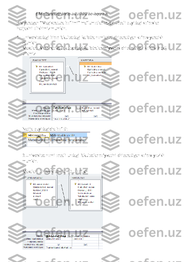                  6.Ma’lumotlar bazasini ishini boshqarish.
Biz yaratgan “Magistratura bo’limi” ma’lumotlar bazasi orqali quyidagi so’rovlar 
natijasini olishimiz mumkin.
1. Universitetdagi biror fakultetdagi kafedra nomlarini chiqaradigan so’rov yaratish 
mumkin.
Masalan: Matematika fakultetidagi kafedralar ro’yxatini chiqaradigan so’rov  hosil 
qilamiz
 
Natija quyidagicha bo’ldi:
2.Universitet nomi orqali undagi fakultetlar ro’yxatini chiqaradigan so’rov yozish 
mumkin.
Masalan: Universitet=SamDU bo’lsin 