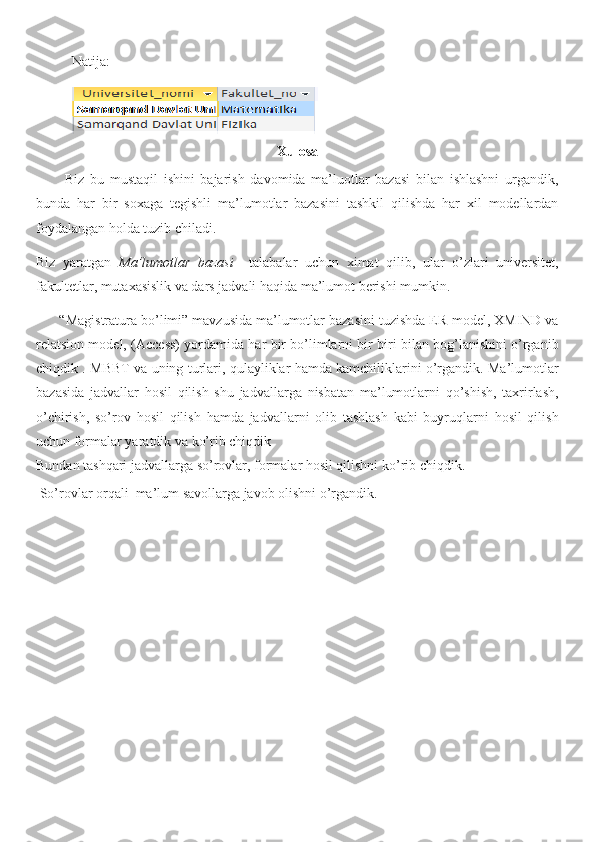 Natija:
Xulosa
          Biz   bu   mustaqil   ishini   bajarish   davomida   ma’luotlar   bazasi   bilan   ishlashni   urgandik,
bunda   har   bir   soxaga   tegishli   ma’lumotlar   bazasini   tashkil   qilishda   har   xil   modellardan
foydalangan holda tuzib chiladi.
Biz   yaratgan   Ma’lumotlar   bazasi     talabalar   uchun   ximat   qilib,   ular   o’zlari   universitet,
fakultetlar, mutaxasislik va dars jadvali haqida ma’lumot berishi mumkin.
      “Magistratura bo’limi” mavzusida ma’lumotlar bazasini tuzishda ER-model, XMIND va
relatsion model, (Access) yordamida har bir bo’limlarni bir biri bilan bog’lanishini o’rganib
chiqdik . MBBT va uning turlari, qulayliklar hamda kamchiliklarini o’rgandik. Ma’lumotlar
bazasida   jadvallar   hosil   qilish   shu   jadvallarga   nisbatan   ma’lumotlarni   qo’shish,   taxrirlash,
o’chirish,   so’rov   hosil   qilish   hamda   jadvallarni   olib   tashlash   kabi   buyruqlarni   hosil   qilish
uchun formalar yaratdik va ko’rib chiqdik  
Bundan tashqari jadvallarga so’rovlar, formalar hosil qilishni ko’rib chiqdik.
 So’rovlar orqali  ma’lum savollarga javob olishni o’rgandik. 