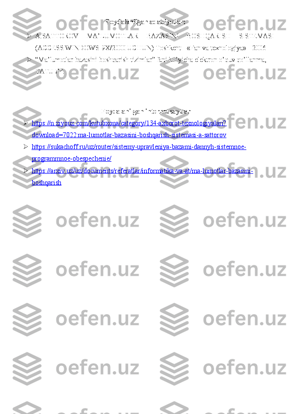 Foydalanilgan adabiyotlar: 
 A.SATTOROV   MA’LUMOTLAR   BAZASINI   BOSHQARISH   SISTEMASI
(ACCESS WINDOWS-9X/2000 UCHUN) Toshkent - «Fan va texnologiya» - 2006
 “Ma’lumotlar bazasini boshqarish tizimlar” fani bo’yicha elektron o’quv qo’llanma, 
TATU FF. 
Foydalanilgan internet saytlar
 https://n.ziyouz.com/kutubxona/category/134-axborot-texnologiyalari?   
download=7022:ma-lumotlar-bazasini-boshqarish-sistemasi-a-sattorov
 https://sukachoff.ru/uz/router/sistemy-upravleniya-bazami-dannyh-sistemnoe-   
programmnoe-obespechenie/
 https://arxiv.uz/uz/documents/referatlar/informatika-va-at/ma-lumotlar-bazasini-   
boshqarish 