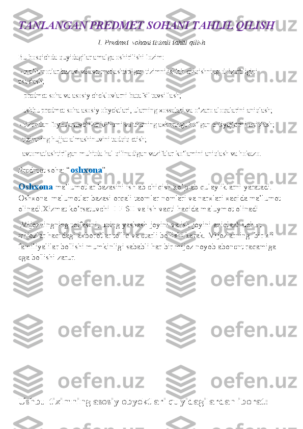 TANLANGAN PREDMET SOHANI TAHLIL QILISH
1. Predmet  sohani tizimli tahlil qilish
Bu bosqichda quyidagilar amalga oshirilishi lozim:
– ma’lumotlar bazasi va avtomatlashtirilgan tizimni ishlab chiqishning dolzarbligini 
asoslash;
– predmet soha va asosiy cheklovlarni batafsil tavsiflash;
- ushbu predmet soha asosiy obyektlari, ularning xossalari va o‘zaro aloqalarini aniqlash;
– tizimdan foydalanuvchilar ko‘lami va ularning axborotga bo‘lgan ehtiyojlarini aniqlash;
- tizimning hujjat almashinuvini tadqiq etish;
- avtomatlashtirilgan muhitda hal qilinadigan vazifalar ko‘lamini aniqlash va hokazo.
Predmet soha: “ oshxona ”
Oshxona  ma’lumotlar bazasini ishlab chiqish ko’plab qulayliklarni yaratadi.   
Oshxona  malumotlar bazasi orqali taomlar nomlari va narxlari xaqida ma’lumot 
olinadi.Xizmat ko’rsatuvchi  I F SH va ish vaqti haqida maluymot olinadi 
 Mijozningning toifasini, uning yashash joyini va ish joyini aniqlash uchun 
mijozlar haqidagi axborotlar to'liq va etarli bo'lishi kerak. Mijozlarning  bir xil 
familiyalilar bo'lishi mumkinligi sababli har bir mijoz noyob abonent raqamiga 
ega bo'lishi zarur.
Ushbu tizimning asosiy obyektlari quyidagilardan iborat: 