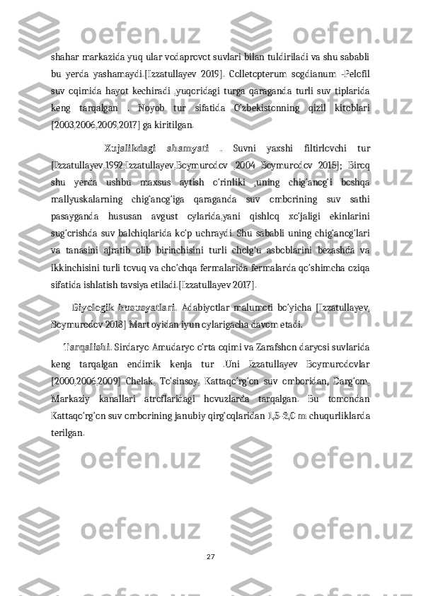 shahar markazida yuq ular vodaprovot suvlari bilan tuldiriladi va shu sababli
bu   yerda   yashamaydi.[Izzatullayev   2019].   Colletopterum   sogdianum   -Pelofil
suv   oqimida   hayot   kechiradi   ,yuqoridagi   turga   qaraganda   turli   suv   tiplarida
keng   tarqalgan   .   Noyob   tur   sifatida   O‘zbekistonning   qizil   kitoblari
[2003,2006,2009,2017] ga kiritilgan.                                                                    
          Xujalikdagi   ahamyati   .   Suvni   yaxshi   filtirlovchi   tur
[Izzatullayev,1992,Izzatullayev,Boymurodov   ,2004   Boymurodov   2015];   Biroq
shu   yerda   ushbu   maxsus   aytish   o‘rinliki   ,uning   chig‘anog‘i   boshqa
mallyuskalarning   chig‘anog‘iga   qaraganda   suv   omborining   suv   sathi
pasayganda   hususan   avgust   oylarida,yani   qishloq   xo‘jaligi   ekinlarini
sug‘orishda   suv   balchiqlarida   ko‘p   uchraydi.   Shu  sababli   uning   chig‘anog‘lari
va   tanasini   ajratib   olib   birinchisini   turli   cholg‘u   asboblarini   bezashda   va
ikkinchisini turli tovuq va cho‘chqa fermalarida fermalarda qo‘shimcha oziqa
sifatida ishlatish tavsiya etiladi.[Izzatullayev 2017].                                           
          Biyologik   hususyatlari.   Adabiyotlar   malumoti   bo‘yicha   [Izzatullayev,
Boymurodov 2018] Mart oyidan iyun oylarigacha davom etadi.              
      Tarqalishi.  Sirdaryo Amudaryo o‘rta oqimi va Zarafshon daryosi suvlarida
keng   tarqalgan   endimik   kenja   tur   .Uni   Izzatullayev   Boymurodovlar
[2000,2006,2009]   Chelak,   To‘sinsoy,   Kattaqo‘rg‘on   suv   omboridan,   Darg‘om,
Markaziy   kanallari   atroflaridagi   hovuzlarda   tarqalgan.   Bu   tomondan
Kattaqo‘rg‘on suv omborining janubiy qirg‘oqlaridan  1,5-2,0 m  chuqurliklarda
terilgan.
   
27 