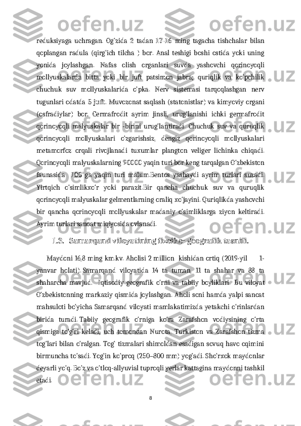 reduksiyaga   uchragan.   Og‘zida   2   tadan   17-16   ming   tagacha   tishchalar   bilan
qoplangan   radula   (qirg‘ich   tilcha   )   bor.   Anal   teshigi   boshi   ostida   yoki   uning
yonida   joylashgan.   Nafas   olish   organlari   suvda   yashovchi   qorinoyoqli
mollyuskalarda   bitta   yoki   bir   juft   patsimon   jabra;   quriqlik   va   ko‘pchilik
chuchuk   suv   mollyuskalarida   o‘pka.   Nerv   sistemasi   tarqoqlashgan   nerv
tugunlari odatda   5 juft.   Muvozonat saqlash (statonistlar) va kimyoviy organi
(osfradiylar)   bor.   Germafrodit   ayrim   jinsli,   urug‘lanishi   ichki   germafrodit
qorinoyoqli   malyuskalar   bir   -birini   urug‘lantiradi.   Chuchuk   suv   va   quruqlik
qorinoyoqli   mollyuskalari   o‘zgarishsiz,   dengiz   qorinoyoqli   mollyuskalari
metamorfoz   orqali   rivojlanadi   tuxumlar   plangton   veliger   lichinka   chiqadi.
Qorinoyoqli malyuskalarning  90000  yaqin turi bor keng tarqalgan O‘zbekiston
faunasida     100   ga   yaqin   turi   malum.Bentos   yashaydi   ayrim   turlari   suzadi.
Yirtqich   o‘simlikxo‘r   yoki   parazit.Bir   qancha   chuchuk   suv   va   quruqlik
qorinoyoqli malyuskalar gelmentlarning oraliq xo‘jayini. Quriqlikda yashovchi
bir   qancha   qorinoyoqli   mollyuskalar   madaniy   o‘simliklarga   ziyon   keltiradi.
Ayrim turlari sanoat miqiyosida ovlanadi.
1.3.   Samarqand viloyatining fizoiko- geografik tasnifi.
         Maydoni 16,8 ming km.kv.   Aholisi 2 million   kishidan ortiq (2019-yil           1-
yanvar   holati).   Samarqand   viloyatida   14   ta   tuman,   11   ta   shahar   va   88   ta
shaharcha   mavjud.     Iqtisodiy   geografik   o‘rni   va   tabiiy   boyliklari.     Bu   viloyat
O‘zbekistonning markaziy qismida joylashgan. Aholi soni hamda yalpi sanoat
mahsuloti  bo‘yicha Samarqand viloyati  mamlakatimizda yetakchi  o‘rinlardan
birida   turadi.   Tabiiy   geografik   o‘rniga   ko‘ra   Zarafshon   vodiysining   o‘rta
qismiga   to‘g‘ri   keladi,   uch   tomondan   Nurota,   Turkiston   va   Zarafshon   tizma
tog‘lari  bilan o‘ralgan. Tog‘ tizmalari  shimoldan esadigan sovuq havo oqimini
birmuncha to‘sadi. Yog‘in ko‘proq (250–800 mm) yog‘adi. Sho‘rxok maydonlar
deyarli yo‘q. Bo‘z va o‘tloq-allyuvial tuproqli yerlar kattagina maydonni tashkil
etadi.
8 