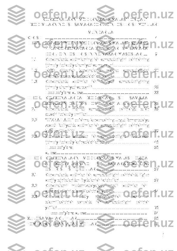 KORXONALARNI MODERNIZATSIYALASH ORQALI
XODIMLARNING ISH SAMARADORLIGINI OSHIRISH YO’LLARI
MUNDARIJA
KIRISH ………………………………………………………………. 4
I BOB. IQTISODIYOTNI MODERNIZATSIYALASH SHAROI -
TIDA   KORXONALARDA   XODIMLAR   ISH   SAMARA -
DORLIGINI OSHIRISHNING NAZARIY ASOSLARI … 9
1.1 Korxonalarda   xodimlarning   ish   samaradorligini   oshirishning
ijtimoiy-iqtisodiy ahamiyati va mazmuni……………………..
1.2 Ishlab   chiqarish   korxonalarida   mehnat   samaradorligini
oshirish mezon va ko‘rsatkichlari tasnifi…………………….. 20
1.3 Korxonalarda   xodimlar   ish   faoliyati   samaradorligining
ijtimoiy ahamiyati va tasnifi………………………………….. 28
I   bob   bo‘yicha   xulosa ………………………………………... 33
II   BOB. KORXONALARDA   XODIMLAR   ISH   SAMARA -
DORLIGINI OSHIRISH OMILLARI TAHLILI ………… 35
2.1 Korxonalarda   mehnat   samaradorligini   oshirishga   ta sirʼ
etuvchi iqtisodiy omillar ……………………………………… 35
2.2 “O’ZBAT A.O.” qo’shma korxonasining Urgut fermentatsiya
zavodi   faoliyatida   xodimlar   ish   samaradorligini   oshirishning
ko‘p omilli tahlili……………………………………………... 39
2.3 Korxonalarida   xodimlar   ish   samaradorligini   ifodalovchi
ijtimoiy-iqtisodiy ko‘rsatkichlar tahlili……………………….. 46
I I   bob   bo’yicha  
xulosa ……………………………………….. 56
III BOB KORXONALARNI   MODERNIZATSIYALASH   ORQA -
LI   XODIMLARNING   ISH   SAMARADORLIGINI
OSHI RISH ISTIQBOLLARI ………………………………. 57
3.1 Korxonalarda   xodimlar   ish   samaradorligini   oshirishda   ilg‘or
xorijiy tajribalaridan foydalanish istiqbollari ………………… 57
3.2 Korxonalarni   modernizatsiyalash   orqali   xodimlar   ish
samaradorligini  takomillashtirish yo‘llari …………………... 64
3.3 K orxonalarida   moddiy   rag‘batlantirish   mexanizmini
takomillashtirish   asnosida   ish   samaradorligini   oshirish
yo‘llari ………………………………………………………… 76
III  bob   bo’yicha   xulosa …………………………………….. 84
XULOSA  VA TAKLIFLAR…………………………………………… 86
FOYDALANILGAN   ADABIYOTLAR ………………...................... 88
1 