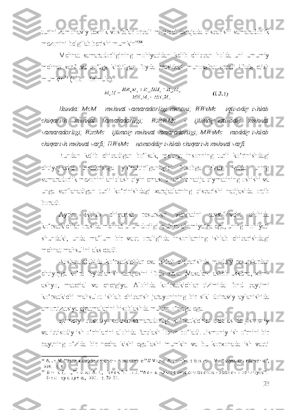 turini  zamonaviy texnik vositalar  orqali  minimal darajada qisqarishi  samaradorlik
mezonini belgilab berishi mumkin” 38
.
Mehnat   samaradorligining   mohiyatidan   kelib   chiqqan   holda   uni   umumiy
mehnat   sarfi   va   qo‘lga   kiritilgan   foyda   orasidagi   munosabat   orqali   ifoda   etish
mumkin 39
 (1.2.1-formula).
Bunda:   M с M   –   mehnat   samaradorligi   mezoni;   ИИ ч Мс   –   iqtisodiy   ishlab
chiqarish   mehnat   samaradorligi;   ИжИ Mс   –   ijtimoiy-iqtisodiy   mehnat
samaradorligi;  И жMс – ijtimoiy mehnat samaradorligi; M И чMс – moddiy ishlab
chiqarish mehnat sarfi;  НИ чMс – nomoddiy ishlab chiqarish mehnat sarfi.
Bundan   kelib   chiqadigan   bo‘lsak,   mehnat   insonning   turli   ko‘rinishdagi
ehtiyojlarini   qondirishga   yo‘naltirilganligini   hisobga   olgan   holda   uning
samaradorlik mezonini aniqlash qiyin emas: u har bir natija qiymatining oshishi va
unga   sarflanadigan   turli   ko‘rinishdagi   xarajatlarning   qisqarishi   natijasida   ortib
boradi.
Ayrim   ishlab   chiqarish   resurslari   xarajatini   tavsiflovchi   alohida
ko‘rsatkichlar orasida mehnat unumdorligi muhim ahamiyatga ega, uning mohiyati
shundaki,   unda   ma’lum   bir   vaqt   oralig‘ida   insonlarning   ishlab   chiqarishdagi
mehnat mahsulini aks etadi.
Boshqa   alohida   ko‘rsatkichlar   esa   ishlab   chiqarishda   moddiy   resurslardan
ehtiyojga   ko‘ra   foydalanish   darajasini   ifoda   etadi.   Masalan:   asbob-uskuna,   xom-
ashyo,   material   va   energiya.   Alohida   ko‘rsatkichlar   tizimida   fond   qaytimi
ko‘rsatkichi   mahsulot   ishlab   chiqarish   jarayonining   bir   sikl   doiraviy   aylanishida
amortizatsiya ajratmalarini hisoblashda muhim o‘ringa ega.
Ijtimoiy-iqtisodiy   mehnat   samaradorligi   ko‘rsatkichini   aniqlashda   jismoniy
va iqtisodiy ish o‘rinlarini alohida farqlash lozim bo‘ladi. Jismoniy ish o‘rnini bir
paytning   o‘zida   bir   necha   kishi   egallashi   mumkin   va   bu   korxonada   ish   vaqti
38
 Алле М. “Условия эффективности в экономике” // Морис Алле: Пер. с франц. – М.: “Наука для общества”,
1998. - с. 8.
39
 Богина Д.П., Пивовар А.В., Шамата В.Н. д.р. “Активация человеческого фактора и эффективность труда”.
– Киев: Наук. Думка, 1990. - с. 29-30.
23 