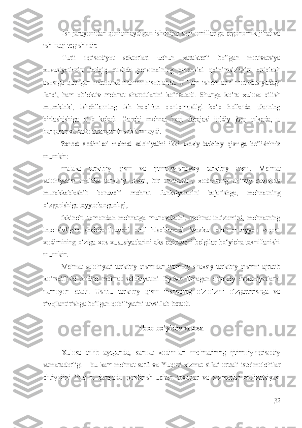 Ish jarayonidan qoniqmaydigan ishchilar soni omillariga ergonomik jihat va
ish haqi tegishlidir.
Turli   iqtisodiyot   sektorlari   uchun   xarakterli   bo‘lgan   motivatsiya
xususiyatlarini   tadqiq   etishda   personalning   potensial   qo‘nimsizligini   aniqlash
asosiga   qurilgan   metodika   muhim   hisoblandi.   U   ham   ishchilarni   motivatsiyadagi
farqi,   ham   ob’ektiv   mehnat   sharoitlarini   ko‘rsatadi.   Shunga   ko‘ra   xulosa   qilish
mumkinki,   ishchilarning   ish   haqidan   qoniqmasligi   ko‘p   hollarda   ularning
birlashishiga   olib   keladi.   Garchi   mehnat   haqi   darajasi   jiddiy   farq   qilsada,   u
barqaror va kafolatlangan hisoblanmaydi.Sanoat   xodimlari   mehnat   salohiyatini   ikki   asosiy   tarkibiy  	qismga   bo‘lishimiz
mumkin:
malaka   tarkibiy   qism   va   ijtimoiy-shaxsiy   tarkibiy   qism.   Mehnat
salohiyatini   malaka   tarkibiy   qismi,   bir   tomondan,   xodimning   doimiy   ravishda
murakkablashib   boruvchi   mehnat   funksiyalarini   bajarishga,   mehnatning
o‘zgarishiga tayyorlanganligi,
ikkinchi   tomondan   mehnatga   munosabatni,   mehnat   intizomini,   mehnatning
intensivligini   shakllantiruvchi   omil   hisoblanadi.   Mazkur   omil   muayyan   sanoat
xodimining o‘ziga xos xususiyatlarini aks ettiruvchi belgilar bo‘yicha tasniflanishi
mumkin.
Mehnat   salohiyati  tarkibiy  qismidan  ijtimoiy-shaxsiy  tarkibiy  qismni   ajratib
ko‘rsatilishi   xodim   mehnat   salohiyatini   foydalanilmagan   ijtimoiy   imkoniyatlarni
namoyon   etadi.   Ushbu   tarkibiy   qism   insonning   o‘z-o‘zini   o‘zgartirishga   va
rivojlantirishga bo‘lgan qobiliyatini tavsiflab beradi.
I  bob bo‘yicha xulosa
Xulosa   qilib   aytganda,   sanoat   xodimlari   mehnatining   ijtimoiy-iqtisodiy
samaradorligi – bu kam mehnat sarfi va Yuqori xizmat sifati orqali iste’molchilar
ehtiyojini   Yuqori   darajada   qondirish   uchun   tovarlar   va   xizmatlar   realizatsiyasi
32 