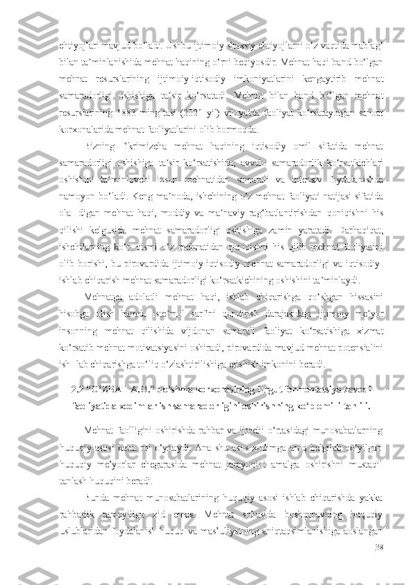 ehtiyojlari mavjud bo‘ladi. Ushbu ijtimoiy shaxsiy ehtiyojlarni o‘z vaqtida mablag‘
bilan ta minlanishida mehnat haqining o‘rni beqiyosdir. Mehnat haqi band bo‘lganʼ
mehnat   resurslarining   ijtimoiy-iqtisodiy   imkoniyatlarini   kengaytirib   mehnat
samaradorligi   oshishiga   ta sir   ko‘rsatadi.   Mehnat   bilan   band   bo‘lgan   mehnat	
ʼ
resurslarining   1883   ming   tasi   (2021   yil)   viloyatda   faoliyat   ko‘rsatayotgan   sanoat
korxonalarida mehnat faoliyatlarini olib bormoqda.
Bizning   fikrimizcha   mehnat   haqining   iqtisodiy   omil   sifatida   mehnat
samaradorligi   oshishiga   ta sir   ko‘rsatishida,   avvalo   samaradorlik   ko‘rsatkichlari
ʼ
oshishini   ta minlovchi   inson   mehnatidan   samarali   va   intensiv   foydalanishda	
ʼ
namoyon bo‘ladi. Keng ma noda, ishchining o‘z mehnat faoliyati natijasi  sifatida	
ʼ
ola-   digan   mehnat   haqi,   moddiy   va   ma naviy   rag‘batlantirishdan   qoniqishni   his	
ʼ
qilishi   kelgusida   mehnat   samaradorligi   oshishiga   zamin   yaratadi.   Darhaqiqat,
ishchilarning   ko‘p   qismi   o‘z   mehnatidan   qoniqishni   his   qilib   mehnat   faoliyatini
olib   borishi,   bu   pirovardida   ijtimoiy-iqtisodiy   mehnat   samaradorligi   va   iqtisodiy-
ishlab chiqarish mehnat samaradorligi ko‘rsatkichining oshishini ta minlaydi.	
ʼ
Mehnatga   adolatli   mehnat   haqi,   ishlab   chiqarishga   qo‘shgan   hissasini
hisobga   olish   hamda   iste mol   sarfini   qondirish   darajasidagi   ijtimoiy   me yor	
ʼ ʼ
insonning   mehnat   qilishida   vijdonan   samarali   faoliyat   ko‘rsatishiga   xizmat
ko‘rsatib mehnat motivatsiyasini oshiradi, pirovardida mavjud mehnat potensialini
ish- lab chiqarishga to‘liq o‘zlashtirilishiga erishish imkonini beradi.
2.2 “O‘ZBAT A.O.” qo‘shma korxonasining Urgut fermentatsiya zavodi
faoliyatida xodimlar ish samaradorligini oshirishning ko‘p omilli tahlili.
Mehnat  faolligini oshirishda rahbar va ijrochi o‘rtasidagi munosabatlarning
huquqiy   asosi   katta   rol   o‘ynaydi.   Ana   shu   asos   xodimga   aniq   belgilab   qo‘yilgan
huquqiy   me’yorlar   chegarasida   mehnat   jarayonini   amalga   oshirishni   mustaqil
tanlash huquqini beradi.
Bunda   mehnat   munosabatlarining   huquqiy   asosi   ishlab   chiqarishda   yakka
rahbarlik   tamoyiliga   zid   emas.   Mehnat   sohasida   boshqaruvning   huquqiy
uslublaridan   foydalanish   huquq   va   mas’uliyatning   aniqtaqsimlanishiga   aoslangan
38 