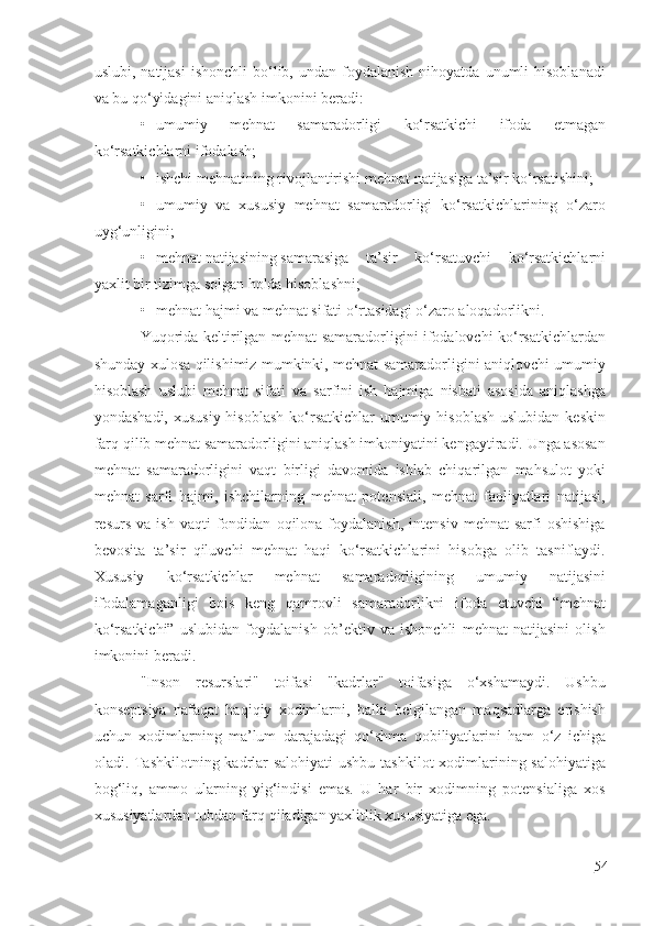 uslubi,  natijasi   ishonchli  bo‘lib,  undan   foydalanish   nihoyatda  unumli   hisoblanadi
va bu qo‘yidagini aniqlash imkonini beradi:
• umumiy   mehnat   samaradorligi   ko‘rsatkichi   ifoda   etmagan
ko‘rsatkichlarni ifodalash;
• ishchi mehnatining rivojlantirishi mehnat natijasiga ta’sir ko‘rsatishini;
• umumiy   va   xususiy   mehnat   samaradorligi   ko‘rsatkichlarining   o‘zaro
uyg‘unligini;
• mehnat natijasining samarasiga ta’sir   ko‘rsatuvchi   ko‘rsatkichlarni
yaxlit bir tizimga solgan holda hisoblashni;
• mehnat hajmi va mehnat sifati o‘rtasidagi o‘zaro aloqadorlikni.
Yuqorida keltirilgan mehnat samaradorligini ifodalovchi ko‘rsatkichlardan
shunday xulosa qilishimiz mumkinki, mehnat samaradorligini aniqlovchi umumiy
hisoblash   uslubi   mehnat   sifati   va   sarfini   ish   hajmiga   nisbati   asosida   aniqlashga
yondashadi,  xususiy hisoblash  ko‘rsatkichlar  umumiy hisoblash  uslubidan keskin
farq qilib mehnat samaradorligini aniqlash imkoniyatini kengaytiradi. Unga asosan
mehnat   samaradorligini   vaqt   birligi   davomida   ishlab   chiqarilgan   mahsulot   yoki
mehnat   sarfi   hajmi,   ishchilarning   mehnat   potensiali,   mehnat   faoliyatlari   natijasi,
resurs   va  ish   vaqti   fondidan   oqilona  foydalanish,   intensiv   mehnat   sarfi   oshishiga
bevosita   ta’sir   qiluvchi   mehnat   haqi   ko‘rsatkichlarini   hisobga   olib   tasniflaydi.
Xususiy   ko‘rsatkichlar   mehnat   samaradorligining   umumiy   natijasini
ifodalamaganligi   bois   keng   qamrovli   samaradorlikni   ifoda   etuvchi   “mehnat
ko‘rsatkichi”   uslubidan   foydalanish   ob’ektiv   va   ishonchli   mehnat   natijasini   olish
imkonini beradi.
"Inson   resurslari"   toifasi   "kadrlar"   toifasiga   o‘xshamaydi.   Ushbu
konseptsiya   nafaqat   haqiqiy   xodimlarni,   balki   belgilangan   maqsadlarga   erishish
uchun   xodimlarning   ma’lum   darajadagi   qo‘shma   qobiliyatlarini   ham   o‘z   ichiga
oladi. Tashkilotning kadrlar  salohiyati  ushbu tashkilot  xodimlarining salohiyatiga
bog‘liq,   ammo   ularning   yig‘indisi   emas.   U   har   bir   xodimning   potensialiga   xos
xususiyatlardan tubdan farq qiladigan yaxlitlik xususiyatiga ega.
54 