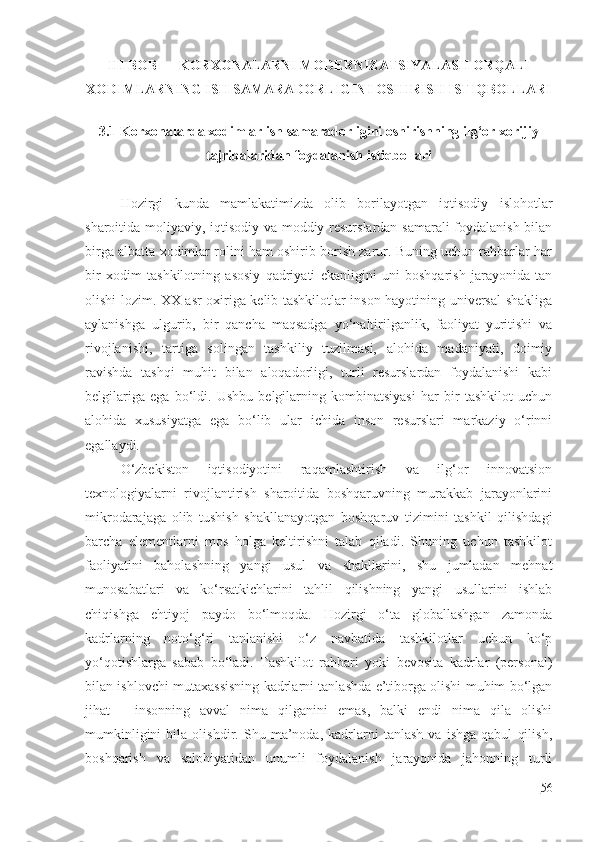 III BOB KORXONALARNI MODERNIZATSIYALASH ORQALI
XODIMLARNING ISH SAMARADORLIGINI OSHIRISH ISTIQBOLLARI
3.1 Korxonalarda xodimlar ish samaradorligini oshirishning ilg‘or xorijiy
tajribalaridan foydalanish istiqbollari
Hozirgi   kunda   mamlakatimizda   olib   borilayotgan   iqtisodiy   islohotlar
sharoitida moliyaviy, iqtisodiy va moddiy resurslardan samarali foydalanish bilan
birga albatta xodimlar rolini ham oshirib borish zarur. Buning uchun rahbarlar har
bir   xodim   tashkilotning   asosiy   qadriyati   ekanligini   uni   boshqarish   jarayonida   tan
olishi lozim. XX asr oxiriga kelib tashkilotlar inson hayotining universal shakliga
aylanishga   ulgurib,   bir   qancha   maqsadga   yo‘naltirilganlik,   faoliyat   yuritishi   va
rivojlanishi,   tartiga   solingan   tashkiliy   tuzilmasi,   alohida   madaniyati,   doimiy
ravishda   tashqi   muhit   bilan   aloqadorligi,   turli   resurslardan   foydalanishi   kabi
belgilariga   ega   bo‘ldi.   Ushbu   belgilarning   kombinatsiyasi   har   bir   tashkilot   uchun
alohida   xususiyatga   ega   bo‘lib   ular   ichida   inson   resurslari   markaziy   o‘rinni
egallaydi.
O‘zbekiston   iqtisodiyotini   raqamlashtirish   va   ilg‘or   innovatsion
texnologiyalarni   rivojlantirish   sharoitida   boshqaruvning   murakkab   jarayonlarini
mikrodarajaga   olib   tushish   shakllanayotgan   boshqaruv   tizimini   tashkil   qilishdagi
barcha   elementlarni   mos   holga   keltirishni   talab   qiladi.   Shuning   uchun   tashkilot
faoliyatini   baholashning   yangi   usul   va   shakllarini,   shu   jumladan   mehnat
munosabatlari   va   ko‘rsatkichlarini   tahlil   qilishning   yangi   usullarini   ishlab
chiqishga   ehtiyoj   paydo   bo‘lmoqda.   Hozirgi   o‘ta   globallashgan   zamonda
kadrlarning   noto‘g‘ri   tanlanishi   o‘z   navbatida   tashkilotlar   uchun   ko‘p
yo‘qotishlarga   sabab   bo‘ladi.   Tashkilot   rahbari   yoki   bevosita   kadrlar   (personal)
bilan ishlovchi mutaxassisning kadrlarni tanlashda e’tiborga olishi muhim bo‘lgan
jihat   -   insonning   avval   nima   qilganini   emas,   balki   endi   nima   qila   olishi
mumkinligini   bila   olishdir.   Shu   ma’noda,   kadrlarni   tanlash   va   ishga   qabul   qilish,
boshqarish   va   salohiyatidan   unumli   foydalanish   jarayonida   jahonning   turli
56 