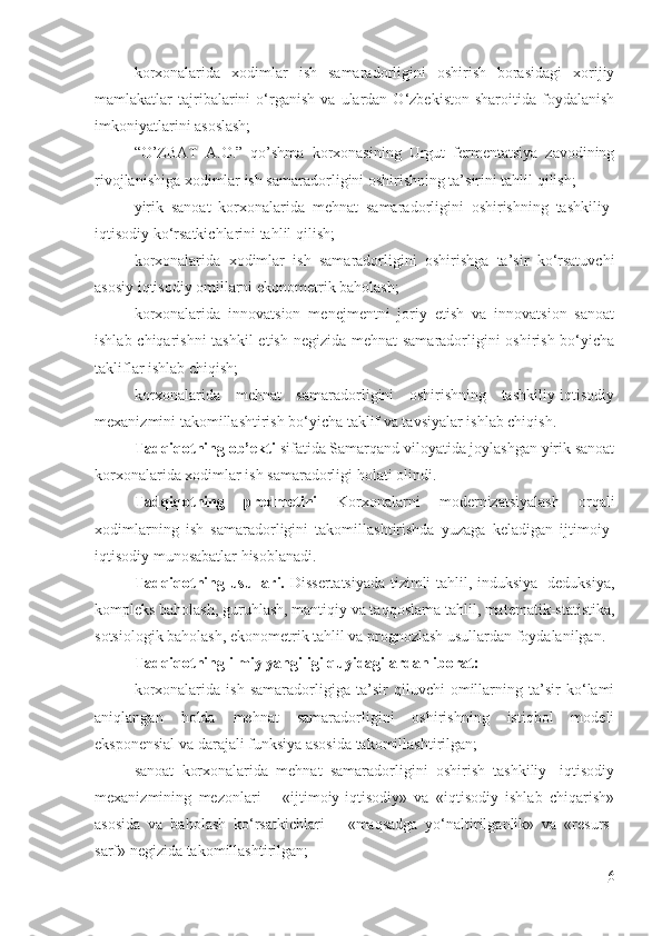 korxonalarida   xodimlar   ish   samaradorligini   oshirish   borasidagi   xorijiy
mamlakatlar   tajribalarini   o‘rganish   va   ulardan   O‘zbekiston   sharoitida   foydalanish
imkoniyatlarini asoslash;
“O’ZBAT   A.O.”   qo’shma   korxonasining   Urgut   fermentatsiya   zavodining
rivojlanishiga xodimlar ish samaradorligini oshirishning ta’sirini tahlil qilish;
yirik   sanoat   korxonalarida   mehnat   samaradorligini   oshirishning   tashkiliy-
iqtisodiy ko‘rsatkichlarini tahlil qilish;
korxonalarida   xodimlar   ish   samaradorligini   oshirishga   ta’sir   ko‘rsatuvchi
asosiy iqtisodiy omillarni ekonometrik baholash;
korxonalarida   innovatsion   menejmentni   joriy   etish   va   innovatsion   sanoat
ishlab chiqarishni  tashkil  etish negizida mehnat samaradorligini oshirish bo‘yicha
takliflar ishlab chiqish;
korxonalarida   mehnat   samaradorligini   oshirishning   tashkiliy-iqtisodiy
mexanizmini takomillashtirish bo‘yicha taklif va tavsiyalar ishlab chiqish.
Tadqiqotning ob’ekti  sifatida Samarqand viloyatida joylashgan yirik sanoat
korxonalarida xodimlar ish samaradorligi holati olindi.
Tadqiqotning   predmetini   Korxonalarni   modernizatsiyalash   orqali
xodimlarning   ish   samaradorligini   takomillashtirishda   yuzaga   keladigan   ijtimoiy-
iqtisodiy munosabatlar hisoblanadi.
Tadqiqotning usullari.   Dissertatsiyada tizimli tahlil, induksiya- deduksiya,
kompleks baholash, guruhlash, mantiqiy va taqqoslama tahlil, matematik-statistika,
sotsiologik baholash, ekonometrik tahlil va prognozlash usullardan foydalanilgan.
Tadqiqotning ilmiy yangiligi quyidagilardan iborat:
korxonalarida   ish   samaradorligiga   ta’sir   qiluvchi   omillarning   ta’sir   ko‘lami
aniqlangan   holda   mehnat   samaradorligini   oshirishning   istiqbol   modeli
eksponensial va darajali funksiya asosida takomillashtirilgan;
sanoat   korxonalarida   mehnat   samaradorligini   oshirish   tashkiliy-   iqtisodiy
mexanizmining   mezonlari   –   «ijtimoiy-iqtisodiy»   va   «iqtisodiy   ishlab   chiqarish»
asosida   va   baholash   ko‘rsatkichlari   –   «maqsadga   yo‘naltirilganlik»   va   «resurs-
sarf» negizida takomillashtirilgan;
6 