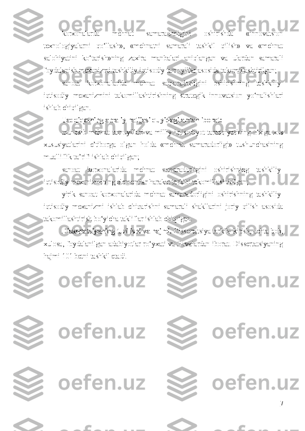korxonalarda   mehnat   samaradorligini   oshirishda   «innovatsion
texnologiyalarni   qo‘llash»,   «mehnatni   samarali   tashkil   qilish»   va   «mehnat
salohiyatini   ko‘tarish»ning   zaxira   manbalari   aniqlangan   va   ulardan   samarali
foydalanish mexanizmi tashkiliy-iqtisodiy tamoyillar asosida takomillashtirilgan;
sanoat   korxonalarida   mehnat   samaradorligini   oshirishning   tashkiliy-
iqtisodiy   mexanizmini   takomillashtirishning   strategik   innovatsion   yo‘nalishlari
ishlab chiqilgan.
Tadqiqotning amaliy natijasi quyidagilardan iborat:
munosib mehnat tamoyillari va milliy iqtisodiyot taraqqiyotining o‘ziga xos
xususiyatlarini   e’tiborga   olgan   holda   «mehnat   samaradorligi»   tushunchasining
mualliflik ta’rifi ishlab chiqilgan;
sanoat   korxonalarida   mehnat   samaradorligini   oshirishning   tashkiliy-
iqtisodiy mexanizmining elementlar harakat tarkibi takomillashtirilgan;
yirik   sanoat   korxonalarida   mehnat   samaradorligini   oshirishning   tashkiliy-
iqtisodiy   mexanizmi   ishlab   chiqarishni   samarali   shakllarini   joriy   qilish   asosida
takomillashtirish bo‘yicha takliflar ishlab chiqilgan.
Dissertatsiyaning tuzilishi va hajmi.  Dissertatsiya tarkibi kirish, uchta bob,
xulosa, foydalanilgan adabiyotlar  ro‘yxati  va ilovalardan iborat. Dissertatsiyaning
hajmi 101 betni tashkil etadi.
7 
