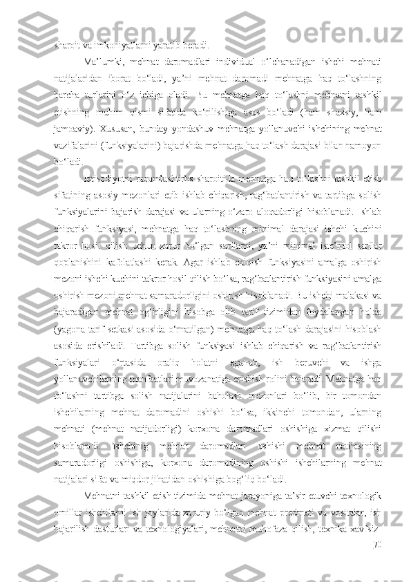 sharoit va imkoniyatlarni yaratib beradi.
Ma’lumki,   mehnat   daromadlari   individual   o‘lchanadigan   ishchi   mehnati
natijalaridan   iborat   bo‘ladi,   ya’ni   mehnat   daromadi   mehnatga   haq   to‘lashning
barcha   turlarini   o‘z   ichiga   oladi.   Bu   mehnatga   haq   to‘lashni   mehnatni   tashkil
etishning   muhim   qismi   sifatida   ko‘rilishiga   asos   bo‘ladi   (ham   shaxsiy,   ham
jamoaviy).   Xususan,   bunday   yondashuv   mehnatga   yollanuvchi   ishchining   mehnat
vazifalarini (funksiyalarini) bajarishda mehnatga haq to‘lash darajasi bilan namoyon
bo‘ladi.
Iqtisodiyotni   raqamlashtirhs   sharoitida   mehnatga   haq   to‘lashni   tashkil   etish
sifatining   asosiy   mezonlari   etib   ishlab   chiqarish,   rag‘batlantirish   va   tartibga   solish
funksiyalarini   bajarish   darajasi   va   ularning   o‘zaro   aloqadorligi   hisoblanadi.   Ishlab
chiqarish   funksiyasi,   mehnatga   haq   to‘lashning   minimal   darajasi   ishchi   kuchini
takror   hosil   qilish   uchun   zarur   bo‘lgan   sarflarni,   ya’ni   minimal   iste’mol   sarflar
qoplanishini   kafolatlashi   kerak.   Agar   ishlab   chiqish   funksiyasini   amalga   oshirish
mezoni ishchi kuchini takror hosil qilish bo‘lsa, rag‘batlantirish funksiyasini amalga
oshirish mezoni mehnat samaradorligini oshirish hisoblanadi. Bu ishchi malakasi va
bajaradigan   mehnat   og‘irligini   hisobga   olib   tarif   tizimidan   foydalangan   holda
(yagona tarif setkasi asosida o‘rnatilgan) mehnatga haq to‘lash darajasini hisoblash
asosida   erishiladi.   Tartibga   solish   funksiyasi   ishlab   chiqarish   va   rag‘batlantirish
funksiyalari   o‘rtasida   oraliq   holatni   egallab,   ish   beruvchi   va   ishga
yollanuvchilarning manfaatlari muvozanatiga erishish rolini bajaradi. Mehnatga haq
to‘lashni   tartibga   solish   natijalarini   baholash   mezonlari   bo‘lib,   bir   tomondan
ishchilarning   mehnat   daromadini   oshishi   bo‘lsa,   ikkinchi   tomondan,   ularning
mehnati   (mehnat   natijadorligi)   korxona   daromadlari   oshishiga   xizmat   qilishi
hisoblanadi.   Ishchinig   mehnat   daromadlari   oshishi   mehnat   natijasining
samaradorligi   oshishiga,   korxona   daromadining   oshishi   ishchilarning   mehnat
natijalari sifat va miqdor jihatidan oshishiga bog‘liq bo‘ladi.
Mehnatni  tashkil  etish tizimida mehnat  jarayoniga ta’sir  etuvchi texnologik
omillar   ishchilarni   ish   joylarida   zaruriy   bo‘lgan   mehnat   predmeti   va   vositalar,   ish
bajarilish   dasturlari   va  texnologiyalari,  mehnatni   muhofaza   qilish,   texnika  xavfsiz-
70 