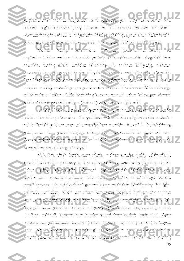 rag‘batlantirish   mehnat   natijasidan   oshib   ketishiga   yo‘l   qo‘ymaslik   zarur.   Shu
boisdan   rag‘batlantirishni   joriy   qilishda   har   bir   korxona   ma’lum   bir   ishchi-
xizmatchining individual qobiliyatlarini hisobga olishligi, aynan shu jihatlar ishchi-
xizmatchining shaxsiy mehnat samaradorligining yuqori bo‘lishini ta’minlaydi.
Mehnat   haqiga   qo‘shimcha   to‘lovlar   (ustama   to‘lovlari)   va
rag‘batlantirishlar   ma’lum   bir   muddatga   belgilanib   ushbu   muddat   o‘zgarishi   ham
mumkin,   buning   sababi   turlicha:   ishchining   o‘z   mehnat   faoliyatiga   nisbatan
munosabatining o‘zgarishi, ish sharoiti yoki qo‘shimcha mablag‘ manbai o‘zgarishi
ham   hisobga   olinadi.   Ammo   shunga   qaramay   mehnat   haqiga   qo‘shimcha   to‘lovlar
miqdori   moddiy   mukofotga   qaraganda   ancha   muqobil   hisoblanadi.   Mehnat   haqiga
qo‘shimcha   to‘lovlar   odatda   ishchining   korxona   ravnaqi   uchun   ko‘rsatgan   xizmati
yoki qo‘shimcha ishlab berilgan (mehnati) vaqti uchun belgilanadi.
Umumiy hisobda, eng tez o‘zgarib turuvchi mehnat haqi qismi bu mukofot
pulidir. Ishchining o‘z mehnat faoliyati davomidagi tirishqoqligi natijasida mukofot
puli to‘lanishi yoki umuman to‘lanmasligi ham mumkin.   Mukofot   – bu ishchining
kutilgandan   ham   yuqori   natijaga   erishganligi   munosabati   bilan   taqdirlash-   dir.
Asosiy mehnat haqidan tashqari mukofot ishchilar  mehnatini ilxomlantirib, yanada
samarali mehnat qilishiga o‘ndaydi.
Mukofotlantirish   barcha   tarmoqlarda   mehnat   suratiga   ijobiy   ta’sir   qiladi,
chunki  bu  ishchining  shaxsiy  qiziqishlari   va  oshib boruvchi   ehtiyojlarini   qondirish
uchun   qulay   imkoniyatdir.   Mehnatni   rag‘batlantirish   ishchilarning   shaxsiy
qiziqishlarini   korxona   manfaatlari   bilan   hamohang   bo‘lishini   ta’minlaydi   va   shu
orqali korxona uchun dolzarb bo‘lgan natijalarga erishishda ishchilarning faolligini
oshiradi.   Jumladan,   ishchi   tomonidan   korxonada   belgilab   berilgan   o‘z   mehnat
vazifasini   bajarganligi   uchun   mehnat   haqi   oladi,   u   o‘z   mehnatini   unumli   va   sifatli
bajargani uchun yana ham ko‘proq moliyaviy rag‘batlantirish olsa, bu uning mehnat
faolligini   oshiradi,   korxona   ham   bundan   yuqori   (manfaatdor)   foyda   oladi.   Agar
korxona   faoliyatida   daromad   olish   (ishlab   chiqarish   hajmining   oshishi)   ko‘paysa,
unda   uning   o‘sishi   mehnat   unumdorligi   oshishida   ham   o‘z   aksini   topishi   lozim.
Shuningdek,   korxonada   mahsulot   ishlab   chiqarish   hajmini   oshirish   va   bozorning
75 